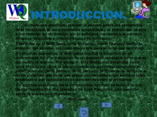 INTRODUCCION. Cumple dos objetivos: orientar al alumno sobre los contenidos de la WebQuest, el tema central de aprendizaje y el ámbito que abarca e incrementar su motivación por la actividad, haciendo que parezca atractiva, asequible e importante para su formación. Esta parte de la WebQuest tiene, por tanto, como finalidad captar la atención del alumno, así como prepararle para el tema que se tratará.  En muchas ocasiones, la WebQuest implica la adopción de un determinado rol o la indicación de un supuesto escenario en el que se encuentra el alumno. Por ejemplo: si la WebQuest desarrolla como tema el ciclo del agua, el alumno puede ocupar imaginariamente el papel de un dirigente político de un país con problemas de aguas, o el de un científico que tiene que preparar una conferencia sobre el tema destinada a que la población se conciencie sobre el problema.  En algunas ocasiones, en la introducción también se incluye lo que Dodge llamaba The Big Question (la Gran Pregunta): una cuestión sobre la que se va a organizar la  WebQuest. 
