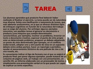 TAREA  Los alumnos aprenden qué producto final deberán haber realizado al finalizar el ejercicio. La tarea puede ser de naturaleza muy diversa. Existe una clasificación o taxonomía de tareas, que más adelante analizaremos, en la que se ofrecen distintos tipos de enfoques cognitivos en función de la naturaleza del trabajo que se exige del alumno. Por anticipar algunos ejemplos concretos, son posibles tareas el generar un documento o producto (una máquina que cumpla determinadas características, por ejemplo), resolver un problema, inventar un texto o documento creativo, expresar el punto de vista propio ante un determinado problema, preparar un debate adoptando un punto de vista determinado (por ejemplo, en el conflicto árabe-israelí, adoptar uno u otro punto de vista en un supuesto debate entre ambas partes), hacer un reportaje o periódico, ayudar al asesoramiento histórico de una película de cine o de una novela, etc. Es conveniente indicar el tipo de formato con el que se exigirá el producto final: por poner algunos ejemplos, puede tratarse de un conjunto de páginas web, un trabajo con una presentación, un sencillo CD, un informe elaborado con un procesador de textos, o simplemente una presentación verbal en la que pueda ser capaz de explicar un tema específico.  