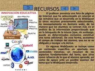 RECURSOS. El profesor presenta una lista de páginas de Internet que ha seleccionado en relación al eje temático que se desarrolla en la WebQuest (u otros recursos previamente seleccionados, no necesariamente en formato web), de tal manera que los alumnos se centran más en el análisis de la información proporcionada que en la búsqueda de la misma (que, sin embargo, puede en determinados contextos constituir una tarea adicional). De esta forma, acotamos el campo de trabajo del alumno, que no se ve obligado a navegar a la deriva.  En algunas WebQuests se incluye como un contenido específico un apartado con contenidos mínimos: un resumen de los aspectos fundamentales del tema, que sirva como refuerzo de lo que el alumno aprende, así como de apoyo ante un posible examen del tema que la WebQuest desarrolla. 