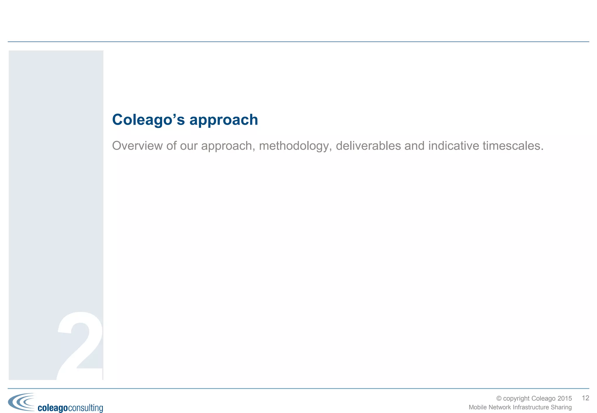 © copyright Coleago 2016
Ultimately network sharing is driven by the need to maximise Enterprise Value
12
Mobile Network Infrastructure Sharing
2. Potential solutions, benefits and risks
Network sharing’s
impact on Enterprise
Value (EV) is
primarily through a
net reduction in
network CapEx and
OpEx, which in turn
improves EBITDA,
ROCE and the EV.
EBITDA: Earnings Before
Interest, Tax, Depreciation and
Amortisation
ROCE: Return on Capital
Employed
The major benefit from network sharing is a net reduction in network
Capital Expenditure (CapEx) and Operating Expenditure (OpEx). The
table at top right shows the typical savings for each type of
architectural option (see page 9) based on modelling of two MNOs in
a developing market.
Dependent on the option being considered, there may be additional
up-front costs, for example, relocating equipment, dismantling sites,
transitioning staff to a JV, creating new process/OSS interfaces, etc..
The payback period on these costs is usually fast but needs to be
evaluated at the overall level for the business case and at the
detailed (site) level during implementation.
Some of the cost savings may be converted into revenue benefits by
improvements in the addressable market, market share and ARPU
as a result of:
 Faster time to market (coverage and services)
 Greater geographical coverage
 Better performance in terms of quality and bandwidth (in the case
of MOCN)
 Ability to offer more competitive tariffs.
From the government’s perspective the benefits are typically:
 Fiscal: (dependent on the tax regime) increased tax income due to
the MNOs’ revenue and cost benefits
 GDP: impacted by the increased addressable market, more
competitive tariffs, etc.
 Environmental: reduction in total carbon footprint and visual
pollution (fewer towers).
Although greatly simplified, the table at lower right summarises the
differences between the architectural options when comparing some
of they key selection criteria.
Passive
Active
(MORAN)
Active
(MOCN)
Roaming
Savings 2 3 4 4
Set-up time 1 1 1 4
Control over roll-
out and quality
4 4 4 1
Regulatory
approval
4 4 2 1
Passive
Passive&
backhaul
Active
(MORAN)
Active
(MOCN)
New CapEx 18% 20% 33% 33%
Network OpEx 9% 12% 20% 21%
 Percentages are of total network OpEx and CapEx
 Coleago “rule of thumb” is 20-40% of in-scope costs
 Legacy network rationalisation typically reduces site count by
30%
Source: Infrastructure Sharing for MNOs, Nokia (2007)
 