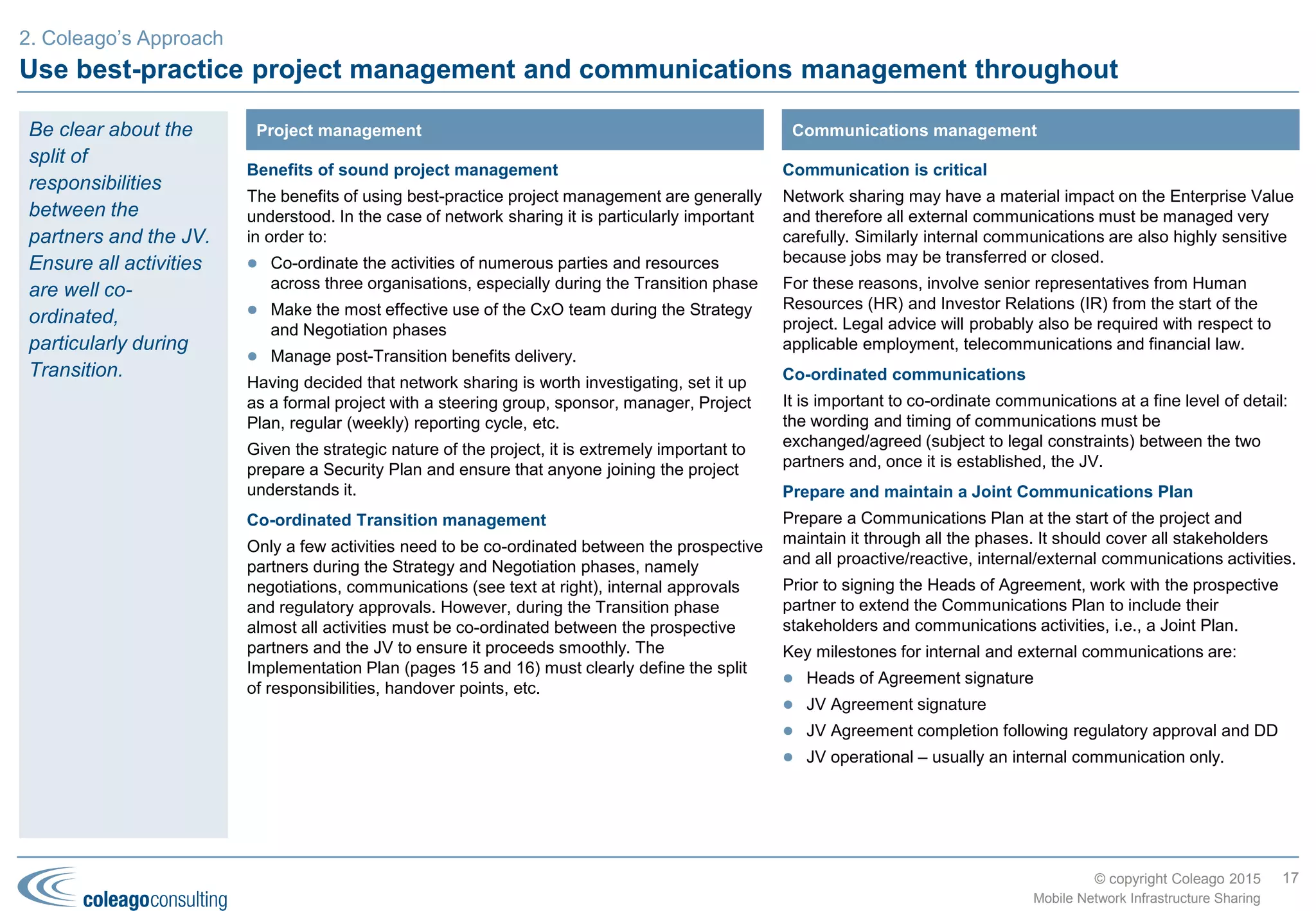© copyright Coleago 2016
Strategy phase
17
Mobile Network Infrastructure Sharing
3. Coleago’s Approach
The sequence of activities in this first phase depends on when the
two prospective partners make contact. Ideally, “do your homework”
(i.e., the Business Case) before contacting the preferred partner(s).
Establish the business objectives for network sharing
Agree clear, explicit, documented business objectives that the
company wishes to achieve from network sharing. They may be
revised during the project but they are the fundamental test at each of
the key decision points: will we meet or exceed the objectives?
Internal and external analysis
Before developing a spreadsheet model, there are a number of
important analyses to complete such as:
 “As-Is” analysis (business plan, processes, people, assets,
systems)
 Legal and regulatory analysis
 Potential partners (see page 10)
 Risk analysis (see page 14).
Quantitative analysis
 Determine the sharing options, scenarios, sensitivities and
payment mechanisms to model
 Plan and collect all input data and assumptions; set up the
(electronic) Data Room
 Set up the model (design, build and test)
 Analyse the model outputs
 Evaluate all benefits and risks.
Review and approve the Business Case
Review the Business Case with the project steering group before
obtaining Board or shareholder approval. At this point, there may be
a no-go decision.
Approach the prospective partner(s)
For TowerCos, prepare an Information Memorandum and run a
competitive process to select the best partner. For MNOs, approach
the preferred partner with a high-level proposal based on the internal
Business Case. It is important to get the relationship off to a good
start so the more preparation (i.e., the previously-described activities)
the better.
Negotiate and sign Heads of Agreement
Negotiate a Heads of Agreement to ensure that the most critical
issues are resolved before entering into detailed negotiations or
contacting the regulator and competition authority, i.e., the next
phase. Again, at this point, there may be a no-go decision.
Activities
 Set up project (see page 20)
 Develop Business Case
 Run selection process (TowerCo only)
 Negotiate and sign Heads of Agreement
 Communicate internally and externally (see page 20)
Objectives
 Project and Security Plans
 Integrated commercial, technical and financial model
 Business Case
 Information Memorandum (TowerCo only)
 Heads of Agreement (aka Memorandum of Understanding)
 Press releases and staff communications
OutputsThe overriding
objectives of the
Strategy phase are
to develop the
Business Case and
sign a Heads of
Agreement with the
preferred partner.
There are two
associated decision
points where the
Board should be
asked to make a
go/no-go decision.
 