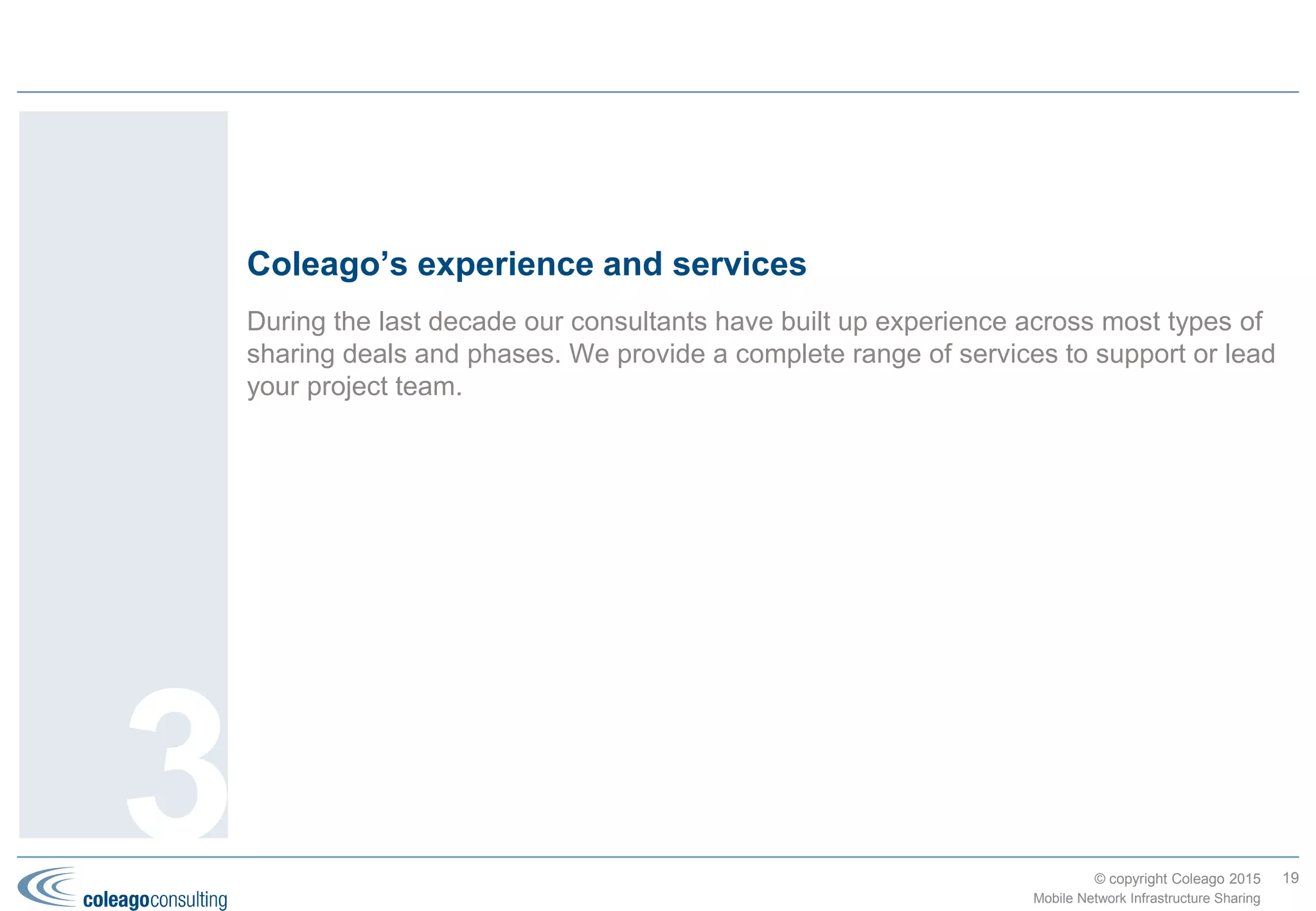 © copyright Coleago 2016
Transition phase
19
Mobile Network Infrastructure Sharing
3. Coleago’s Approach
Develop detailed Implementation Plan
The Implementation Plan prepared during the previous phase is high
level: sufficient to agree milestones and develop a budget for the JV
Business Plan. Start work on the detailed Implementation Plan as
soon as the partners are confident that they will proceed; at latest
when the JV Agreement is ready for signature.
For a smooth operational handover from the parents to the JV, it is
important to define how all in-scope assets and activities will be
transferred and at what point the JV takes over responsibility for
meeting KPIs.
Establish legal entity and initial financing
Go through the necessary steps to establish the new legal entity
including providing the initial financing.
Lease and fit out office(s)
Find suitable offices and fit out ready for staff move.
Transfer or recruit/procure staff, assets and contracts
In accordance with the “To-Be” design and the JV Agreement,
transfer/recruit staff, transfer/procure all assets and novate/procure
all third-party contracts.
Implement processes and systems
In accordance with the “To-Be” design and the JV Agreement,
implement all processes and systems.
Transform parent organisations
Implement the changes to the parent organisations in accordance
with the “To-Be” design and the JV Agreement. These activities will
take place before or in parallel with the JV set-up activities.
Start JV operation
At this point the JV takes over responsibility for delivering services in
accordance with the SLAs and KPIs set out in the JV Agreement.
Note that there may still be transfer, recruitment, procurement and
implementation activities in progress.
Activities
 Set up JV governance and project team (see page 20)
 Develop detailed Implementation Plan
 Establish legal entity and initial financing
 Transfer staff, assets, contracts, etc. from parents
 Transform parent organisations to work with the JV
 Communicate internally and externally (see page 20)
 Start JV operation
Objectives
 Detailed Implementation Plan
 Legal entity established
 Staff, assets, contracts, etc. transferred from parents
 Operational JV
 Post-implementation review(s)
OutputsThe overall objective
of this phase is to
get the shared entity
operational. The full
benefits may take
several years to
deliver, which will be
managed against the
JV’s Business Plan.
 