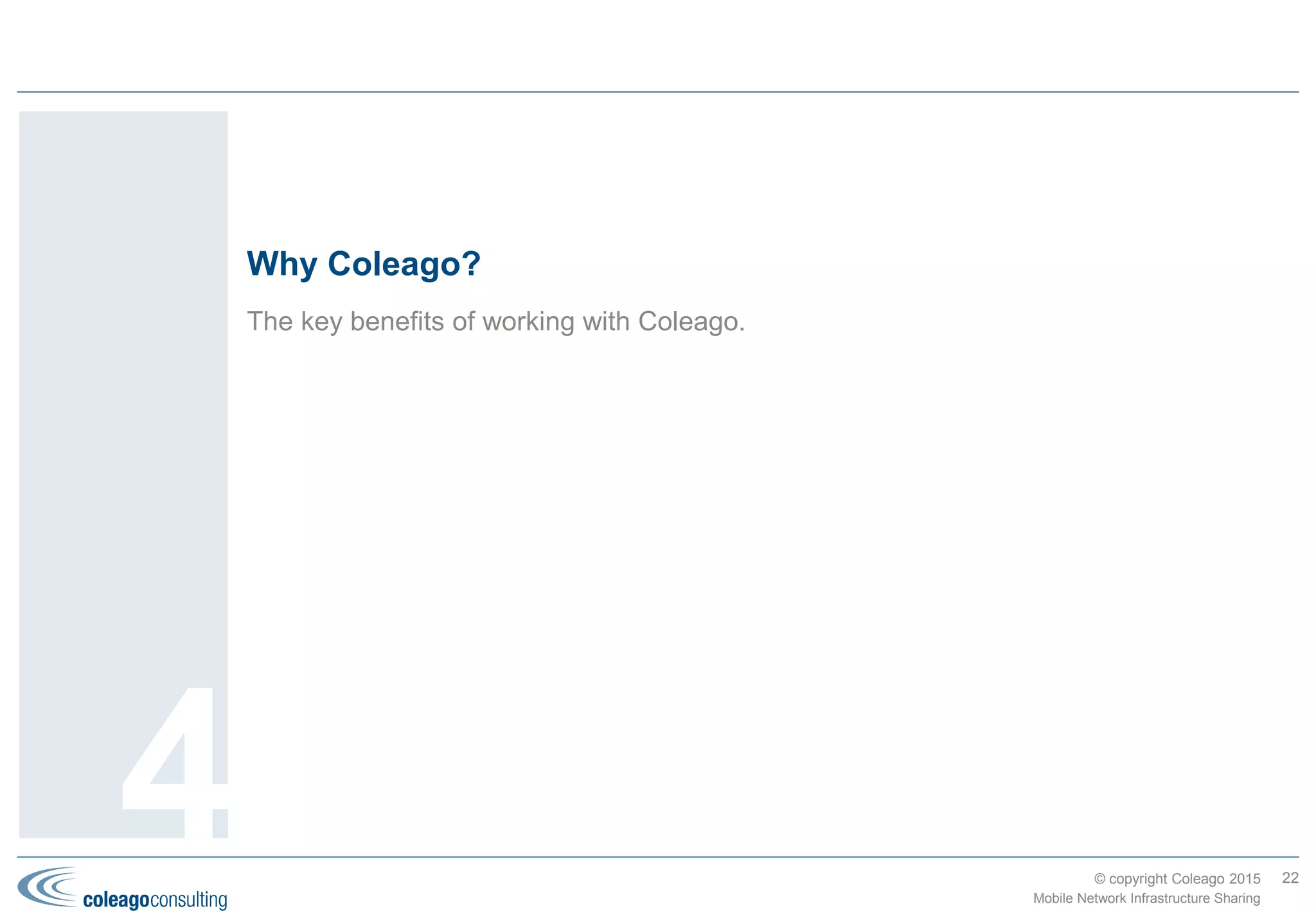 © copyright Coleago 2016
During the last decade our consultants have built up experience across most types of
sharing deals and phases. We provide a complete range of services to support or lead
your project team.
Coleago’s experience and services
22
4 Mobile Network Infrastructure Sharing
 