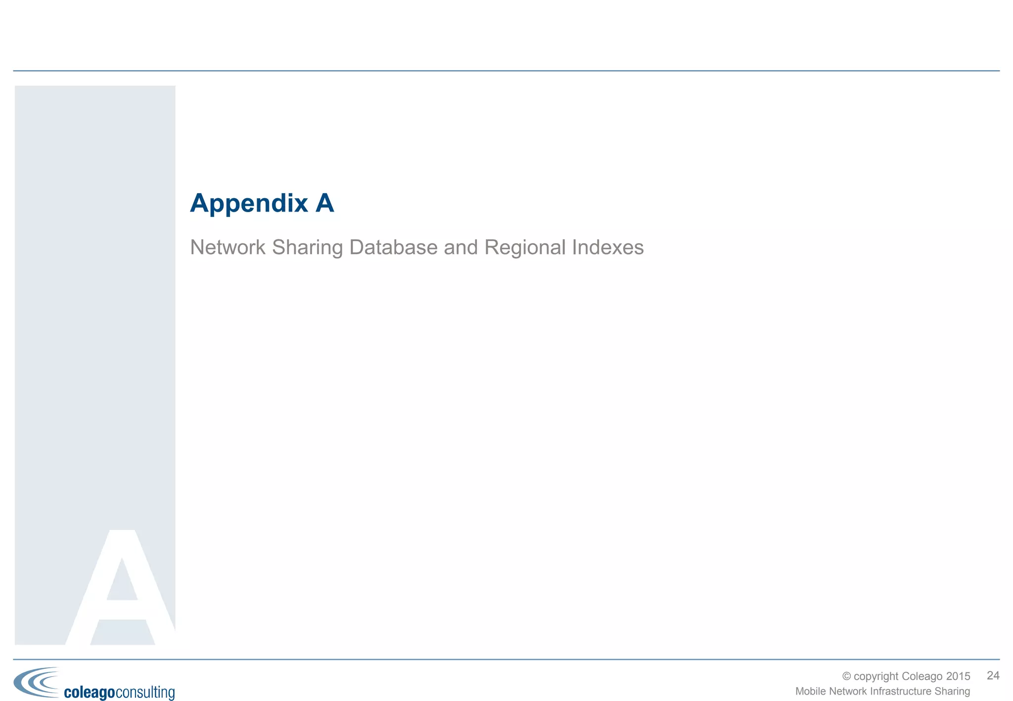 © copyright Coleago 2016
We provide a complete range of services to support or lead your project team
Phase Service Description
Strategy Business Case Internal and external analysis including “As-Is” (business plan, processes, people, assets,
systems), legal and regulatory, potential partners and risks. Quantitative analysis including
commercial, technical and financial modelling. Business Case and Board presentation
preparation.
Info. Memorandum
(TowerCos)
Information Memorandum preparation (with your legal or financial advisors). Evaluation process
design and execution. Board presentation preparation.
HoA negotiation Negotiation team training. Draft HoA (with your legal or financial advisors). Establish internal
position on key terms. Lead or support negotiations. Board presentation preparation.
Negotiation Regulatory support Internal briefing document preparation. Presentations/papers preparation for submission to the
regulatory authorities in support of requests for approvals.
“To-Be” design Design of the governance structure, process maps, RACI tables, organisation structures, high-
level job descriptions, KPIs and network/OSS architectures for the JV and parent companies.
Implementation
Planning
High-level and detailed Implementation Plans (WBS, schedule, resources and costs).
JV Business Plan Commercial terms analysis (in support of negotiation). Business Case update. JV Business
Plan preparation.
Agreement
negotiation
Negotiation team training. Draft Agreement(s) (with your legal or financial advisors). Lead or
support negotiations. Board presentation preparation.
Due diligence Commercial and technical due diligence.
Transform-
ation
RAN rationalisation Lead or support the site or RAN rationalisation.
Any Phase Project
management
Project set-up: governance, Project Plan and reporting cycle. Project management of any phase
including Transition.
Communications
support
Communications planning support to your HR and IR managers. Assistance with drafting Press
Releases and internal communications.
Expert advice Expert advice to the Board and CxO team. Knowledge transfer to the project team.
24
Mobile Network Infrastructure Sharing
Coleago can help
throughout the
project at all levels.
Our consultants
become part of your
project team.
Our methodology
includes templates
and tools based on
our experience
which increase the
team’s efficiency and
reduce risk.
4. Coleago’s Experience and Services
 