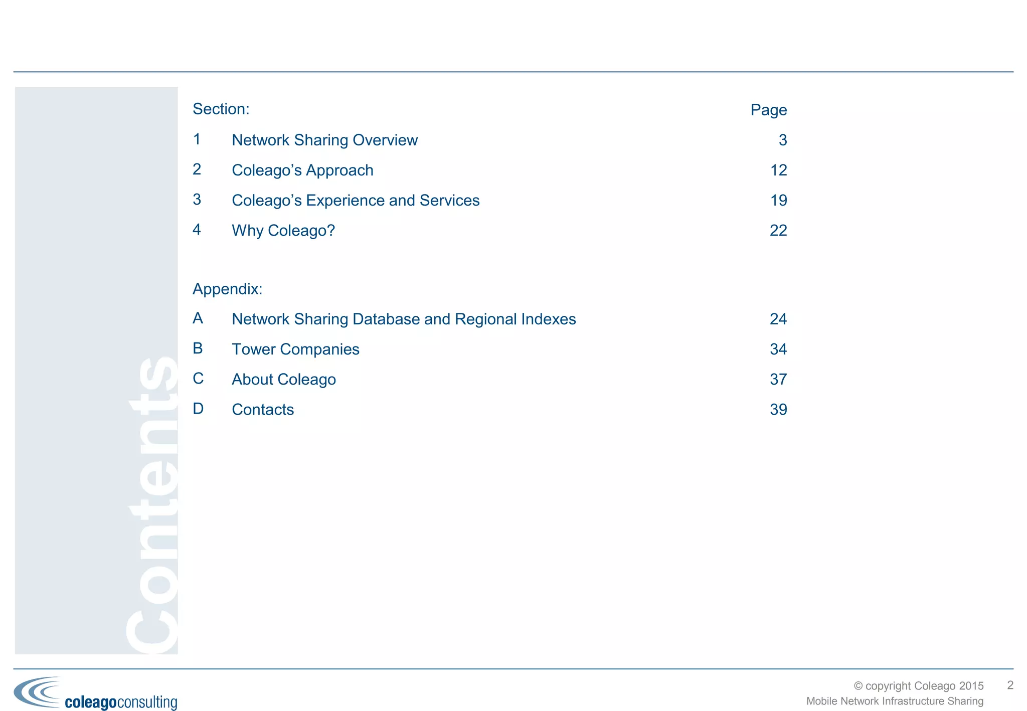 © copyright Coleago 2016 2
Section: Page
1 Industry Status, Trends and Drivers 2
2 Potential Solutions, Benefits and Risks 7
3 Coleago’s Approach 14
4 Coleago’s Experience and Services 21
5 Why Coleago?
Appendix:
A Connecting the Unconnected: Rural/Remote Broadband Initiatives
B Network Sharing Database and Regional Indexes
C Tower Companies
D About Coleago
E Contacts
Contents
Mobile Network Infrastructure Sharing
 