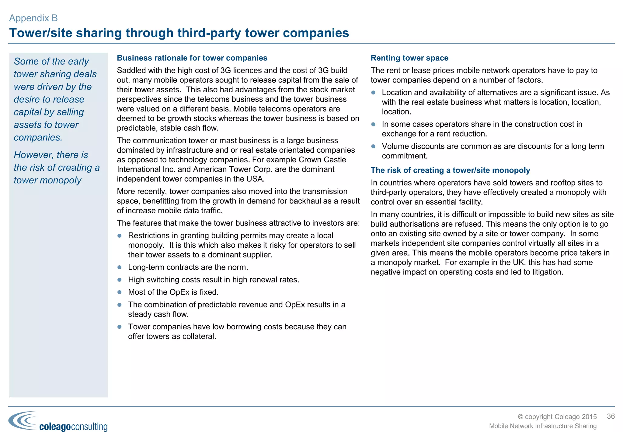 © copyright Coleago 2016
Europe (2 of 2)
Country MNO1 MNO2 TowerCo or MNO3 Deal Type Date
Ireland Vodafone Ireland Hutchison (3) Passive Jul-12
France Bouygues Antin IP TowerCo Nov-12
Netherlands KPN Protelindo TowerCo Nov-12
Greece Vodafone Greece Wind Hellas Active (MORAN) Jun-13
Romania Vodafone Orange Active (MORAN) Aug-13
Spain Telefónica (Movistar) TeliaSonera (Yoigo) Abertis TowerCo Aug-13
Netherlands T-Mobile Tele2 Passive Sep-13
Iceland Fjarskipti (Vodafone) Nova Active (MOCN) Nov-13
France SFR Bouygues Active (MORAN) Jan-14
Finland TeliaSonera Finland DNA Active (MOCN) Aug-14
Russia Vimpelcom MTS Active (MORAN) Dec-14
Hungary T-Mobile (Magyar
Telekom)
Telenor Active (MORAN) Feb-15
Italy Vimplecom (Wind) Abertis TowerCo Mar-15
Finland Ukko Mobile Digita Passive Dec-15
36
Mobile Network Infrastructure Sharing
Appendix B
 