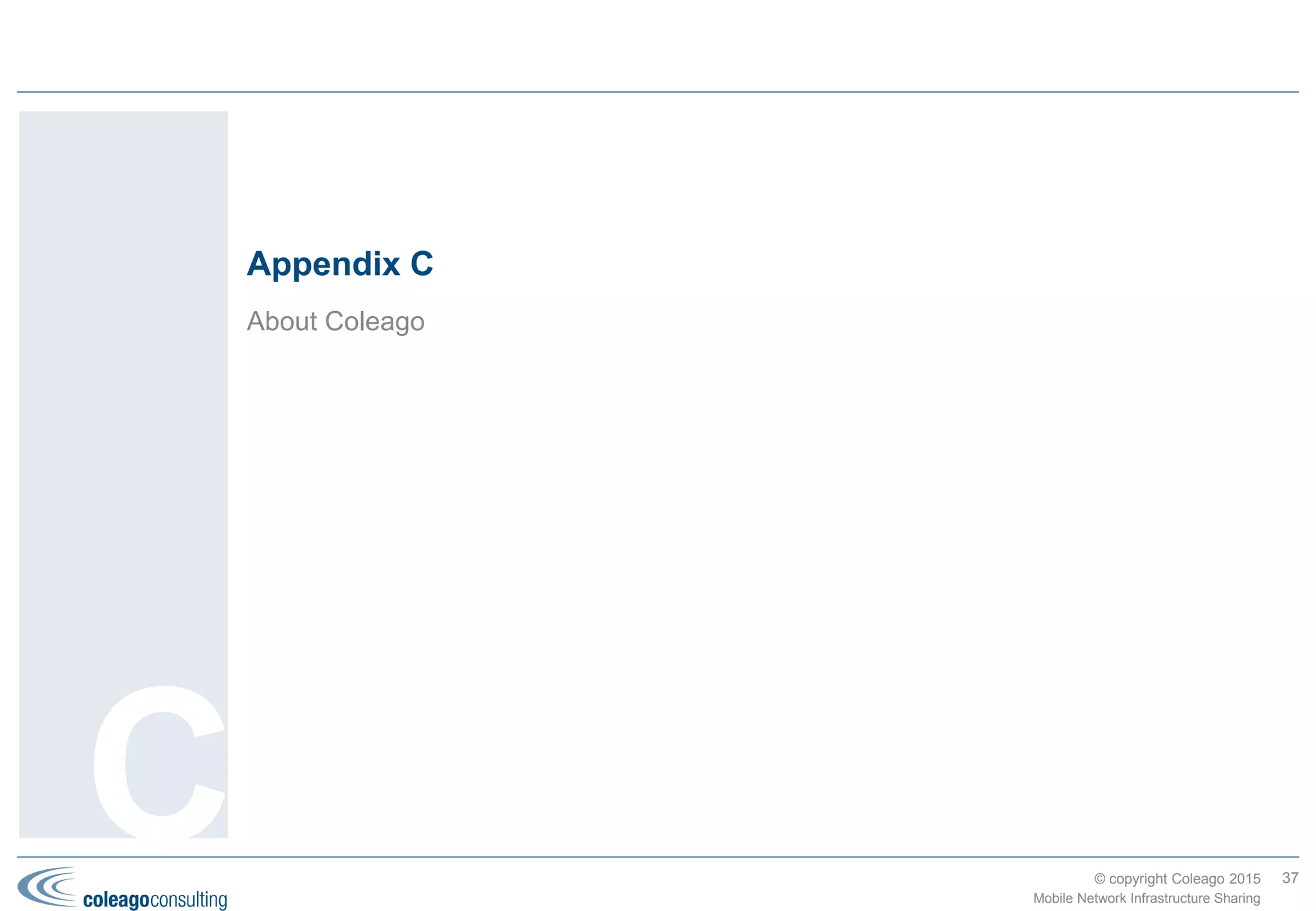 © copyright Coleago 2016
Middle East & Africa (1 of 2)
Country MNO1 MNO2 TowerCo or MNO3 Deal Type Date
Iran MCCI Irancell Taliya Passive Jan-07
Qatar Qtel [now Ooredoo] Vodafone Qatar Passive Mar-09
Ghana MIC (Tigo) Helios TowerCo Jan-10
South Africa Cell C ATC TowerCo Nov-10
Ghana MTN ATC TowerCo Dec-10
Nigeria Starcomms SPAN TowerCo Dec-10
Tanzania MIC (Tigo) Helios TowerCo Dec-10
DRC MIC (Tigo) Helios TowerCo Dec-10
Uganda MTN Uganda ATC TowerCo Dec-11
Uganda Orange Eaton TowerCo Mar-12
Uganda Warid [now Airtel] Eaton TowerCo Mar-12
Côte d'Ivoire MTN IHS Holding TowerCo Oct-12
Cameroon MTN IHS Holding TowerCo Oct-12
Rwanda Rwanda Development
Board
KT Corp Open Access Mar-13
Tanzania MIC (Tigo) Vodafone (Vodacom) Helios TowerCo Jul-13
Israel Partner (Orange) Golan Passive Oct-13
Israel Partner (Orange) HOT Mobile Active (MOCN) Nov-13
Rwanda MTN IHS Holding TowerCo Dec-13
Zambia MTN IHS Holding TowerCo Dec-13
37
Mobile Network Infrastructure Sharing
Africa leads the
world in TowerCo
deals; the regional
Index being pulled
down from 17 to 13
because of the lack
of deals in the
Middle East. Three
multinational
operators, Millicom
(Tigo), MTN, and
Airtel, account for
more than 80% of
the deals.
Appendix B
 