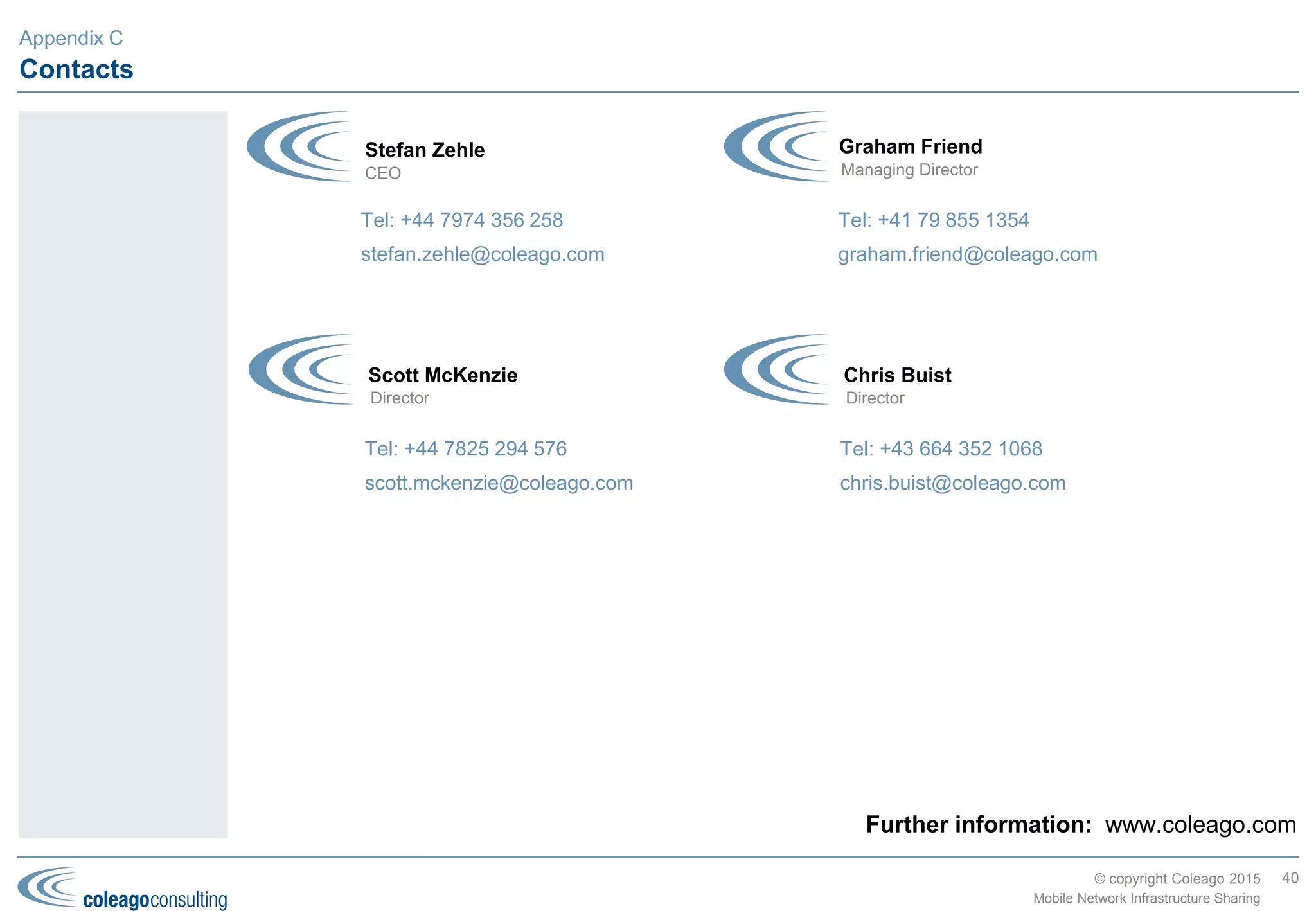 © copyright Coleago 2016
Asia Pacific (2 of 2)
Country MNO1 MNO2 TowerCo or MNO3 Deal Type Date
Malaysia Celcom DiGi Passive Jan-11
Pakistan PTCL (Ufone) Vimpelcom (Mobilink) Passive Apr-11
Pakistan Telenor Pakistan Vimpelcom (Mobilink) Passive May-11
Malaysia Maxis U Mobile Active (MORAN) Oct-11
Thailand AIS TOT Passive Jan-12
Malaysia Maxis REDTone Active (MOCN) Jul-12
Bangladesh Axiata (Robi) Teletalk Passive Jan-13
Azerbaijan Bakcell Azerfon Active (MOCN) May-13
India RCOM Reliance Jio Passive Jun-13
Malaysia Celcom Puncak Semangat (Altel) Active (MOCN) Jul-13
India Airtel Reliance Jio Passive Dec-13
Bangladesh Airtel (formerly Warid) Teletalk Passive Feb-14
China China Mobile China Telecom China Unicom Passive Jul-14
Papua New
Guinea
Telikom PNG bmobile Active (MORAN) Aug-14
India BSNL Reliance Jio Passive Aug-14
Indonesia Axiata (XL) Solusi Tunas Pratama
(STP)
TowerCo Oct-14
Indonesia Telkom Indonesia Tower Bersama
Infrastructure (TBI)
TowerCo Oct-14
Pakistan Warid TowerShare TowerCo Apr-15
Thailand AIS DTAC Passive Aug-15
40
Mobile Network Infrastructure Sharing
Although the
TowerCo Index is as
low as Europe, the
segment is expected
to grow rapidly with
a number of
operators such as
Axiata (Malaysia,
Bangladesh, etc.)
establishing their
own captive tower
businesses and
TowerCos such as
American Tower and
Viom expanding into
India and Myanmar
respectively.
Similar to the
Americas and MEA,
active sharing still
leaves huge
potential.
Appendix B
 