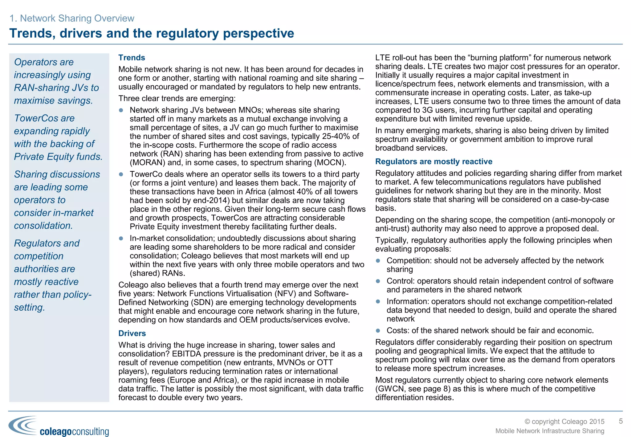 © copyright Coleago 2016
Current and future trends in mobile network sharing
Current trends
Mobile network sharing is not new. It has been around for decades in
one form or another, starting with national roaming and site sharing –
usually encouraged or mandated by regulators to help new entrants.
Four trends have emerged since the millennium:
 Network sharing Joint Ventures (JVs) between MNOs
Whereas site sharing started off in many markets as a mutual
exchange involving a small percentage of sites, a JV can go much
further to maximise the number of shared sites and cost savings,
typically 25-40% of the in-scope costs. Furthermore the scope of
radio access network (RAN) sharing has been extending from
passive to active (MORAN) and, in some cases, to spectrum
pooling/sharing (MOCN).
 Tower sale-and-lease-back deals
By the end of 2015, some 45 operators had sold their towers to
third parties (or formed joint ventures) and leased them back. The
majority of these transactions have been in Africa but similar deals
are now taking place in all other regions. Given their long-term
secure cash flows and growth prospects, tower companies are
attracting considerable Private Equity (PE) investment thereby
facilitating further deals.
 Captive tower companies
Separating passive infrastructure into a subsidiary may be
beneficial from an operational efficiency perspective. It may also
open up a range of alternative financing options including joint
ventures, stock exchange flotation or eventually a sale. Recent
examples include Airtel Africa, América Móvil (Telesites), Axiata
(edotco), Telefónica (Telxius) and Telecom Italia (INWIT). It may
explain some of the recent drop-off in sale-and-lease-back deals.
 In-market consolidation
Undoubtedly discussions about sharing are leading some
shareholders to be more radical and consider consolidation;
Coleago believes that most markets will end up within the next
five years with only three mobile operators and two (shared)
RANs.
Future trends
Three further trends are expected to emerge over the next five years:
 Rural/remote infrastructure sharing
Most MNOs have finished rolling out 2G, and in some cases 3G,
coverage as far as is financially feasible. Any further roll-out will
be slow and depend on GDP growth and unit cost reductions.
Most governments have now developed national broadband
plans, encouraged by the ITU and the Broadband Commission,
that include objectives to provide broadband access to rural areas
(see next page). Usually the only cost-effective solution to achieve
such an objective is 3G or 4G infrastructure shared between two
or more MNOs using active sharing or roaming.
 Network Functions Virtualisation (NFV) and Software-Defined
Networking (SDN)
NFV and SDN are emerging complementary technology
developments that might enable and encourage further types of
network sharing in the future, depending on how standards and
OEM products/services evolve. In particular they may enable
much greater core network sharing.
 Spectrum sharing
There are currently 14 spectrum pooling/sharing (MOCN) joint
ventures between MNOs. With mobile data traffic doubling every
two years, MOCN deals are likely to increase but NRAs will still be
under considerable pressure to release more spectrum. Some
NRAs such as the FCC in the USA and Ofcom in the UK are
evaluating advanced spectrum sharing using “lightly licensed” or
unlicensed spectrum.
5
Mobile Network Infrastructure Sharing
1. Industry status, trends and drivers
More than 60% of
the deals to date are
RAN-sharing joint
ventures that
maximise savings.
Tower companies
are expanding
rapidly with the
backing of PE funds
but in the last few
years MNOs have
also started to
establish captive
tower companies.
Of the future trends,
rural/remote sharing
is probably the most
significant given the
sums involved and
the plethora of global
initiatives led by UN
bodies such as the
ITU, UNESCO and
the World Bank.
 