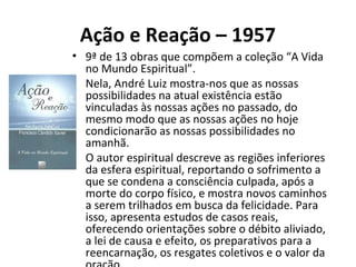 Ação e Reação – 1957
• 9ª de 13 obras que compõem a coleção “A Vida
no Mundo Espiritual”.
• Nela, André Luiz mostra-nos que as nossas
possibilidades na atual existência estão
vinculadas às nossas ações no passado, do
mesmo modo que as nossas ações no hoje
condicionarão as nossas possibilidades no
amanhã.
• O autor espiritual descreve as regiões inferiores
da esfera espiritual, reportando o sofrimento a
que se condena a consciência culpada, após a
morte do corpo físico, e mostra novos caminhos
a serem trilhados em busca da felicidade. Para
isso, apresenta estudos de casos reais,
oferecendo orientações sobre o débito aliviado,
a lei de causa e efeito, os preparativos para a
reencarnação, os resgates coletivos e o valor da
 