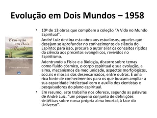 Evolução em Dois Mundos – 1958
• 10ª de 13 obras que compõem a coleção “A Vida no Mundo
Espiritual”.
• André Luiz destina esta obra aos estudiosos, aqueles que
desejam se aprofundar no conhecimento da ciência do
Espírito; para isso, procura o autor aliar os conceitos rígidos
da ciência aos preceitos evangélicos, revividos no
Espiritismo.
• Adentrando a Física e a Biologia, discorre sobre temas
como fluido cósmico, o corpo espiritual e sua evolução, a
alma, mecanismos da mediunidade, aspectos morfológicos,
sociais e morais dos desencarnados, entre outros. É uma
rica fonte de conhecimentos para os que buscam ampliar a
sua capacidade intelectual com o auxílio dos cientistas e
pesquisadores do plano espiritual.
• Em resumo, este trabalho nos oferece, segundo as palavras
de André Luiz, “um pequeno conjunto de definições
sintéticas sobre nossa própria alma imortal, à face do
Universo”.
 