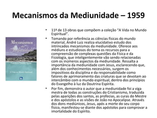 Mecanismos da Mediunidade – 1959
• 11ª de 13 obras que compõem a coleção “A Vida no Mundo
Espiritual”.
• Tomando por referência as ciências físicas do mundo
material, André Luiz realiza elucidativo estudo dos
intrincados mecanismos da mediunidade. Oferece aos
médiuns e estudiosos do tema os recursos para a
compreensão de complexas questões da Física e da
Fisiologia, que inteligentemente vão sendo relacionadas
com os inúmeros aspectos da mediunidade. Ressalta a
importância da mediunidade com Jesus, esclarecendo que,
além dos conhecimentos necessários, surgem os
impositivos da disciplina e da responsabilidade como
fatores de aprimoramento das criaturas que se devotam ao
intercâmbio com o mundo espiritual, dentro dos princípios
do Evangelho à luz da Doutrina Espírita.
• Por fim, demonstra o autor que a mediunidade foi a viga
mestra de todas as construções do Cristianismo, traduzida
pelas aparições dos santos, as profecias, as curas do Mestre
e dos apóstolos e as visões de João no Apocalipse. Através
dos dons mediúnicos, Jesus, após a morte do seu corpo
físico, manifestou-se diante dos apóstolos para comprovar a
imortalidade do Espírito.
 