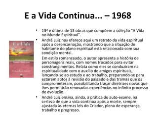 E a Vida Continua... – 1968
• 13ª e última de 13 obras que compõem a coleção “A Vida
no Mundo Espiritual”.
• André Luiz nos oferece aqui um retrato da vida espiritual
após a desencarnação, mostrando que a situação do
habitante do plano espiritual está relacionada com sua
condição mental.
• Em estilo romanceado, o autor apresenta a história de
personagens reais, com nomes trocados para evitar
constrangimentos. Relata como eles se conduziram na
espiritualidade com o auxílio de amigos espirituais,
lançando-se ao estudo e ao trabalho, preparando-se para
estarem aptos à revisão do passado e das tramas que os
comprometeram, possibilitando traçar diretrizes novas que
lhes permitirão renovadas experiências no infinito processo
de evolução.
• André Luiz ensina, ainda, a prática do auto-exame, na
certeza de que a vida continua após a morte, sempre
ajustada às eternas leis do Criador, plena de esperança,
trabalho e progresso.
 