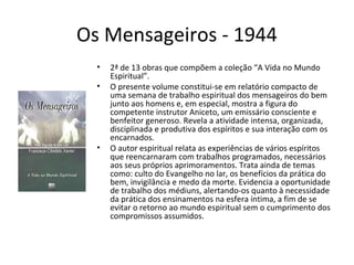 Os Mensageiros - 1944
• 2ª de 13 obras que compõem a coleção “A Vida no Mundo
Espiritual”.
• O presente volume constitui-se em relatório compacto de
uma semana de trabalho espiritual dos mensageiros do bem
junto aos homens e, em especial, mostra a figura do
competente instrutor Aniceto, um emissário consciente e
benfeitor generoso. Revela a atividade intensa, organizada,
disciplinada e produtiva dos espíritos e sua interação com os
encarnados.
• O autor espiritual relata as experiências de vários espíritos
que reencarnaram com trabalhos programados, necessários
aos seus próprios aprimoramentos. Trata ainda de temas
como: culto do Evangelho no lar, os benefícios da prática do
bem, invigilância e medo da morte. Evidencia a oportunidade
de trabalho dos médiuns, alertando-os quanto à necessidade
da prática dos ensinamentos na esfera íntima, a fim de se
evitar o retorno ao mundo espiritual sem o cumprimento dos
compromissos assumidos.
 