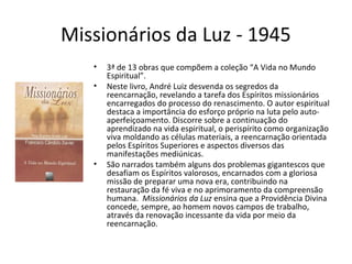 Missionários da Luz - 1945
• 3ª de 13 obras que compõem a coleção “A Vida no Mundo
Espiritual”.
• Neste livro, André Luiz desvenda os segredos da
reencarnação, revelando a tarefa dos Espíritos missionários
encarregados do processo do renascimento. O autor espiritual
destaca a importância do esforço próprio na luta pelo auto-
aperfeiçoamento. Discorre sobre a continuação do
aprendizado na vida espiritual, o perispírito como organização
viva moldando as células materiais, a reencarnação orientada
pelos Espíritos Superiores e aspectos diversos das
manifestações mediúnicas.
• São narrados também alguns dos problemas gigantescos que
desafiam os Espíritos valorosos, encarnados com a gloriosa
missão de preparar uma nova era, contribuindo na
restauração da fé viva e no aprimoramento da compreensão
humana. Missionários da Luz ensina que a Providência Divina
concede, sempre, ao homem novos campos de trabalho,
através da renovação incessante da vida por meio da
reencarnação.
 