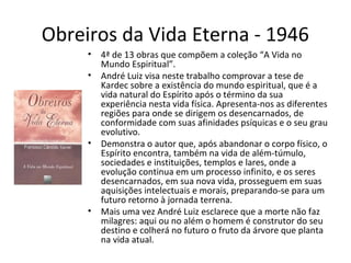 Obreiros da Vida Eterna - 1946
• 4ª de 13 obras que compõem a coleção “A Vida no
Mundo Espiritual”.
• André Luiz visa neste trabalho comprovar a tese de
Kardec sobre a existência do mundo espiritual, que é a
vida natural do Espírito após o término da sua
experiência nesta vida física. Apresenta-nos as diferentes
regiões para onde se dirigem os desencarnados, de
conformidade com suas afinidades psíquicas e o seu grau
evolutivo.
• Demonstra o autor que, após abandonar o corpo físico, o
Espírito encontra, também na vida de além-túmulo,
sociedades e instituições, templos e lares, onde a
evolução continua em um processo infinito, e os seres
desencarnados, em sua nova vida, prosseguem em suas
aquisições intelectuais e morais, preparando-se para um
futuro retorno à jornada terrena.
• Mais uma vez André Luiz esclarece que a morte não faz
milagres: aqui ou no além o homem é construtor do seu
destino e colherá no futuro o fruto da árvore que planta
na vida atual.
 