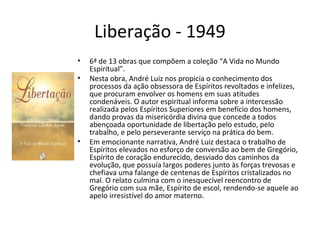 Liberação - 1949
• 6ª de 13 obras que compõem a coleção “A Vida no Mundo
Espiritual”.
• Nesta obra, André Luiz nos propicia o conhecimento dos
processos da ação obsessora de Espíritos revoltados e infelizes,
que procuram envolver os homens em suas atitudes
condenáveis. O autor espiritual informa sobre a intercessão
realizada pelos Espíritos Superiores em benefício dos homens,
dando provas da misericórdia divina que concede a todos
abençoada oportunidade de libertação pelo estudo, pelo
trabalho, e pelo perseverante serviço na prática do bem.
• Em emocionante narrativa, André Luiz destaca o trabalho de
Espíritos elevados no esforço de conversão ao bem de Gregório,
Espírito de coração endurecido, desviado dos caminhos da
evolução, que possuía largos poderes junto às forças trevosas e
chefiava uma falange de centenas de Espíritos cristalizados no
mal. O relato culmina com o inesquecível reencontro de
Gregório com sua mãe, Espírito de escol, rendendo-se aquele ao
apelo irresistível do amor materno.
 