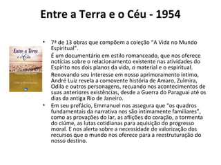 Entre a Terra e o Céu - 1954
• 7ª de 13 obras que compõem a coleção “A Vida no Mundo
Espiritual”.
• É um documentário em estilo romanceado, que nos oferece
notícias sobre o relacionamento existente nas atividades do
Espírito nos dois planos da vida, o material e o espiritual.
• Renovando seu interesse em nosso aprimoramento íntimo,
André Luiz revela a comovente história de Amaro, Zulmira,
Odila e outros personagens, recuando nos acontecimentos de
suas anteriores existências, desde a Guerra do Paraguai até os
dias da antiga Rio de Janeiro.
• Em seu prefácio, Emmanuel nos assegura que “os quadros
fundamentais da narrativa nos são intimamente familiares”,
como as provações do lar, as aflições do coração, a tormenta
do ciúme, as lutas cotidianas para aquisição do progresso
moral. E nos alerta sobre a necessidade de valorização dos
recursos que o mundo nos oferece para a reestruturação do
nosso destino.
 
