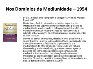 Nos Domínios da Mediunidade – 1954
• 8ª de 13 obras que compõem a coleção “A Vida no Mundo
Espiritual”.
• Neste livro, André Luiz analisa os vários aspectos do
intercâmbio dos Espíritos com os encarnados pela via da
mediunidade, enaltecendo o esforço dos médiuns fiéis ao
mandato espiritual recebido antes da reencarnação e
adverte sobre os riscos do intercâmbio mal-conduzido entre
os dois mundos.
• Dentre os temas abordados, destacam-se a psicofonia, o
sonambulismo, a possessão, a clarividência, a clariaudiência,
o desdobramento, a fascinação, a psicometria e a
mediunidade de efeitos físicos. Trata-se de um estudo
técnico de grande relevância, que revela como agem os
Espíritos nos intrincados processos da comunicação
mediúnica. Retransmite conceituações de elevados
mentores da espiritualidade, contidas em exposições de
temática filosófica, científica e evangélica, indispensáveis aos
que se dedicam ao estudo do assunto.
 