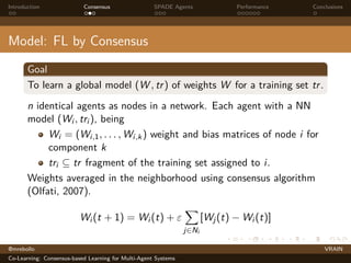 Introduction Consensus SPADE Agents Performance Conclusions
Model: FL by Consensus
Goal
To learn a global model (W , tr) of weights W for a training set tr.
n identical agents as nodes in a network. Each agent with a NN
model (Wi , tri ), being
Wi = (Wi,1, . . . , Wi,k) weight and bias matrices of node i for
component k
tri ⊆ tr fragment of the training set assigned to i.
Weights averaged in the neighborhood using consensus algorithm
(Olfati, 2007).
Wi (t + 1) = Wi (t) + ε
X
j∈Ni
[Wj(t) − Wi (t)]
@mrebollo VRAIN
Co-Learning: Consensus-based Learning for Multi-Agent Systems
 