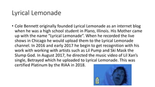 Lyrical Lemonade
• Cole Bennett originally founded Lyrical Lemonade as an internet blog
when he was a high school student in Plano, Illinois. His Mother came
up with the name “Lyrical Lemonade”. When he recorded the live
shows in Chicago he would upload them to the Lyrical Lemonade
channel. In 2016 and early 2017 he begin to get recognition with his
work with working with artists such as Lil Pump and Ski Mask the
Slump God. In August 2017, he directed the music video of Lil Xan’s
single, Betrayed which he uploaded to Lyrical Lemonade. This was
certified Platinum by the RIAA in 2018.
 