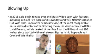 Blowing Up
• In 2018 Cole begin to take over the Music Video seen with features
including Lil Skies Red Roses and Nowadays and YBN Nahmir’s Bounce
Out With That. Soon after he became one of the most recognizable
music video directors after directing the music video of Juice WRLD’s
Lucid Dreams, which peaked at number 2 on the Billboard Hot 100.
He has since worked with mainstream figures in hip hop such as J
Cole and Wiz Khalifa.
 