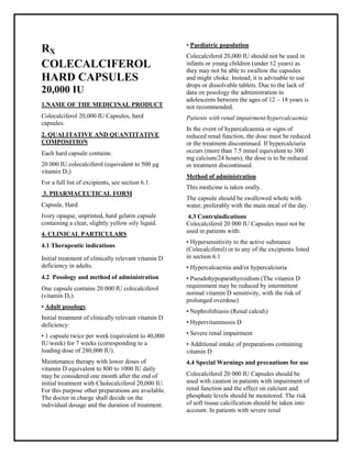 Colecalciferol 20 000 IU Capsules SMPC, Taj Phar maceuticals
Colecalciferol Taj Phar ma : Uses, Side Effects, Interactions, Pictures, Warnings, Colecalciferol Dosage & Rx Info | Colecalciferol Uses, Side Effects -: Indications, Side Effects, Warnings, Colecalciferol - Drug Information - Taj Pharma, Colecalciferol dose Taj pharmaceuticals Colecalciferol interactions, Taj Pharmac eutical Colecalciferol contraindications, Colecalciferol price, Colecalciferol Taj Phar ma Colecalciferol 20 000 IU Capsules SMPC- Taj Phar ma . Stay connected to all updated on Colecalciferol Taj Pharmaceuticals Taj phar maceuticals Hyderabad.
RX
COLECALCIFEROL
HARD CAPSULES
20,000 IU
1.NAME OF THE MEDICINAL PRODUCT
Colecalciferol 20,000 IU Capsules, hard
capsules.
2. QUALITATIVE AND QUANTITATIVE
COMPOSITION
Each hard capsule contains:
20 000 IU colecalciferol (equivalent to 500 μg
vitamin D3)
For a full list of excipients, see section 6.1.
3. PHARMACEUTICAL FORM
Capsule, Hard
Ivory opaque, unprinted, hard gelatin capsule
containing a clear, slightly yellow oily liquid.
4. CLINICAL PARTICULARS
4.1 Therapeutic indications
Initial treatment of clinically relevant vitamin D
deficiency in adults.
4.2 Posology and method of administration
One capsule contains 20 000 IU colecalciferol
(vitamin D3).
• Adult posology
Initial treatment of clinically relevant vitamin D
deficiency:
• 1 capsule twice per week (equivalent to 40,000
IU/week) for 7 weeks (corresponding to a
loading dose of 280,000 IU).
Maintenance therapy with lower doses of
vitamin D equivalent to 800 to 1000 IU daily
may be considered one month after the end of
initial treatment with Cholecalciferol 20,000 IU.
For this purpose other preparations are available.
The doctor in charge shall decide on the
individual dosage and the duration of treatment.
• Paediatric population
Colecalciferol 20,000 IU should not be used in
infants or young children (under 12 years) as
they may not be able to swallow the capsules
and might choke. Instead, it is advisable to use
drops or dissolvable tablets. Due to the lack of
data on posology the administration in
adolescents between the ages of 12 – 18 years is
not recommended.
Patients with renal impairment/hypercalcaemia
In the event of hypercalcaemia or signs of
reduced renal function, the dose must be reduced
or the treatment discontinued. If hypercalciuria
occurs (more than 7.5 mmol equivalent to 300
mg calcium/24 hours), the dose is to be reduced
or treatment discontinued.
Method of administration
This medicine is taken orally.
The capsule should be swallowed whole with
water, preferably with the main meal of the day.
4.3 Contraindications
Colecalciferol 20 000 IU Capsules must not be
used in patients with:
• Hypersensitivity to the active substance
(Colecalciferol) or to any of the excipients listed
in section 6.1
• Hypercalcaemia and/or hypercalciuria
• Pseudohypoparathyroidism (The vitamin D
requirement may be reduced by intermittent
normal vitamin D sensitivity, with the risk of
prolonged overdose)
• Nephrolithiasis (Renal calculi)
• Hypervitaminosis D
• Severe renal impairment
• Additional intake of preparations containing
vitamin D
4.4 Special Warnings and precautions for use
Colecalciferol 20 000 IU Capsules should be
used with caution in patients with impairment of
renal function and the effect on calcium and
phosphate levels should be monitored. The risk
of soft tissue calcification should be taken into
account. In patients with severe renal
 