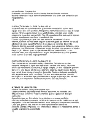 personalidades dos gerentes.
[Coordene uma discussão sobre como as duas equipes se sentiram
durante o exercício, o que aprenderam com ele e faça o link com o material que
irá apresentar.]
10
INSTRUÇÕES PARA O LÍDER DA EQUIPE “A”
Você deve assumir controle total do que estiver acontecendo e dizer à sua
equipe o que eles tem que fazer. Não permita nenhuma discussão. Diga à equipe
que não há tempo para discutir e que você já jogou este jogo antes e sabe
exatamente o que tem que ser feito. Não dê encorajamento à sua equipe; apenas
enfatize que eles precisam fazer o que lhes é dito.
Quando o jogo começar, grite com eles e critique seus estilos. Quando
errarem, culpe-os por não terem seguido suas instruções. Se errarem por pouco 
a bola erra o papel ou cai NUNCA dê à sua equipe o benefício da dúvida.
Reclame dizendo que você só aceita o melhor e que não precisa de favores para
atingir sua cota. Reclame e critique mais e mais à medida que perder as unidades
de produção. Mesmo que a equipe alcance 99% de produtividade, ou se
aproxime disso, não os parabenize ou elogie. Simplesmente suponha que eles
estão fazendo o que são pagos para fazer.
INSTRUÇÕES PARA O LÍDER DA EQUIPE “B”
Este precisa ser um verdadeiro esforço de equipe. Estimule sua equipe.
Pergunte se alguém já jogou este jogo antes. Se você tiver tempo, faça uma
rodada de treinamento. Estimule sua equipe sempre. Dê-lhes “feedback” positivo.
Se houver uma dúvida a bola quase acertar o papel ou alguém quase deixar a
bola cair dê à sua equipe o benefício da dúvida. Elogie-os toda vez que algo for
feito, especialmente se for bem feito. Crie uma atmosfera positiva, bastante
encorajadora. Ao final do jogo, parabenize sua equipe e agradeça pelo trabalho
bem feito, não importando se eles alcançaram a cota de produção.

A TROCA DE UM SEGREDO
Material necessário: pedaços de papel e lápis.
Desenvolvimento: os participantes deverão descrever, na papeleta, uma
dificuldade que sentem no relacionamento e que não gostariam de expor
oralmente;
A papeleta deve ser dobrada de forma idêntica, e uma vez recolhida,
misturará e distribuirá para cada participante, que assumirá o problema que está
na papeleta como se fosse ele mesmo o autor, esforçando-se por compreendê-lo.
Cada qual, por sua vez, lerá em voz alta o problema que estiver na
papeleta, usando a 1ª pessoa “eu” e fazendo as adaptações necessárias, dando a
solução ao problema apresentado.
11

10

 