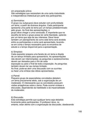 em preparação prévia
São estratégias que necessitam de uma certa maturidade
e independência intelectual por parte dos participantes.
a) Seminários:
O grupo (ou subgrupos) deve estudar com profundidade
um tema, a partir de diversos ângulos. Cada participante
apresenta uma parte do tema por um tempo prédeterminado
pelo grupo. Ao final das apresentações, o
grupo deve chegar a uma conclusão. É importante que na
escolha do tema o grupo possa ter certa liberdade, optando
por um tema que seja de seu interesse. Deve haver
também um planejamento de como este tema será dividido
entre os participantes e como será apresentado, levandose em conta o tempo necessário para os encontros de
estudo e o tempo disponível para a apresentação.
b) Simpósio:
Cada expositor prepara uma faceta de um tema e dispõe
de um tempo limitado para apresentá-lo. As apresentações
não devem ser interrompidas; as perguntas e esclarecimentos
devem ser deixados para o fim de cada
exposição ou para o final de toda a exposição. As perguntas
também devem ter seu tempo limitado.
Ao final, pode-se abrir uma discussão com os ouvintes
ou fazer uma síntese das idéias apresentadas.
c) Painel:
Pequeno grupo de especialistas convidados debatem
um tema previamente eleito, sob a organização de um
moderador. É interessante que os convidados possuam
visões antagônicas sobre o tema. Pode ocorrer síntese e
discussão, dependendo da habilidade e da imparcialidade
do moderador.
6) Discussão
Esta estratégia permite que qualquer tema seja debatido
livremente pelos participantes. O professor deve, no
entanto, estar atento com a organização da discussão, obedecendo
100

 