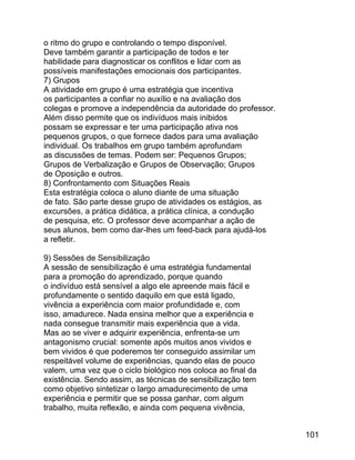 o ritmo do grupo e controlando o tempo disponível.
Deve também garantir a participação de todos e ter
habilidade para diagnosticar os conflitos e lidar com as
possíveis manifestações emocionais dos participantes.
7) Grupos
A atividade em grupo é uma estratégia que incentiva
os participantes a confiar no auxílio e na avaliação dos
colegas e promove a independência da autoridade do professor.
Além disso permite que os indivíduos mais inibidos
possam se expressar e ter uma participação ativa nos
pequenos grupos, o que fornece dados para uma avaliação
individual. Os trabalhos em grupo também aprofundam
as discussões de temas. Podem ser: Pequenos Grupos;
Grupos de Verbalização e Grupos de Observação; Grupos
de Oposição e outros.
8) Confrontamento com Situações Reais
Esta estratégia coloca o aluno diante de uma situação
de fato. São parte desse grupo de atividades os estágios, as
excursões, a prática didática, a prática clínica, a condução
de pesquisa, etc. O professor deve acompanhar a ação de
seus alunos, bem como dar-lhes um feed-back para ajudá-los
a refletir.
9) Sessões de Sensibilização
A sessão de sensibilização é uma estratégia fundamental
para a promoção do aprendizado, porque quando
o indivíduo está sensível a algo ele apreende mais fácil e
profundamente o sentido daquilo em que está ligado,
vivência a experiência com maior profundidade e, com
isso, amadurece. Nada ensina melhor que a experiência e
nada consegue transmitir mais experiência que a vida.
Mas ao se viver e adquirir experiência, enfrenta-se um
antagonismo crucial: somente após muitos anos vividos e
bem vividos é que poderemos ter conseguido assimilar um
respeitável volume de experiências, quando elas de pouco
valem, uma vez que o ciclo biológico nos coloca ao final da
existência. Sendo assim, as técnicas de sensibilização tem
como objetivo sintetizar o largo amadurecimento de uma
experiência e permitir que se possa ganhar, com algum
trabalho, muita reflexão, e ainda com pequena vivência,
101

 