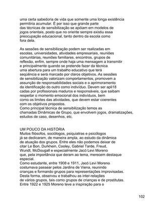 uma certa sabedoria de vida que somente uma longa existência
permitiria acumular. É por isso que grande parte
das técnicas de sensibilização se apóiam em modelos de
jogos orientais, posto que no oriente sempre existiu essa
preocupação educacional, tanto dentro da escola como
fora dela.
As sessões de sensibilização podem ser realizadas em
escolas, universidades, atividades empresariais, reuniões
comunitárias, reuniões familiares, encontros, grupos de
reflexão, enfim, sempre onde haja uma mensagem a transmitir
e principalmente quando se pretende fazer da técnica
uma abertura para um trabalho educativo que terá
seqüência e será marcado por claros objetivos. As sessões
de sensibilização valorizam comportamentos, promovem a
assunção de responsabilidades sociais e o aprimoramento
da identificação do outro como indivíduo. Devem ser apli18
cadas por profissionais maduros e responsáveis, que saibam
respeitar o momento emocional dos indivíduos, bem
como os limites das atividades, que devem estar coerentes
com os objetivos propostos.
Como principal técnica de sensibilização temos as
chamadas Dinâmicas de Grupo, que envolvem jogos, dramatizações,
estudos de caso, desenhos, etc.
UM POUCO DA HISTÓRIA
Muitos filósofos, sociólogos, psiquiatras e psicólogos
já se dedicaram, de maneira ampla, ao estudo da dinâmica
de atuação dos grupos. Entre eles não podemos deixar de
citar Le Bon, Durkhein, Cooley, Gabriel Tarde, Freud,
Wundt, McDougall e especialmente Jacó Levi Moreno
que, pela importância que deram ao tema, merecem destaque
especial.
Como estudante, entre 1908 e 1911, Jacó Levi Moreno
costumava passear pelos Jardins de Viena, reunindo
crianças e formando grupos para representações improvisadas.
Desta forma, observou e trabalhou as inter-relações
de vários grupos, tais como grupos de crianças e de prostitutas.
Entre 1922 e 1925 Moreno teve a inspiração para o
102

 