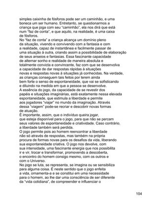 simples caixinha de fósforos pode ser um caminhão, e uma
boneca um ser humano. Entretanto, se questionarmos a
criança que joga com seu “caminhão”, ela nos dirá que está
num “faz de conta”, e que aquilo, na realidade, é uma caixa
de fósforos.
No “faz de conta” a criança alcança um domínio pleno
da situação, vivendo e convivendo com a fantasia e com
a realidade, capaz de instantânea e facilmente passar de
uma situação à outra, criando assim a possibilidade de elaboração
de seus anseios e fantasias. Essa fascinante capacidade
de alternar sonho e realidade de maneira absoluta e
totalmente convicta e convincente, faz com que se desenvolva
a capacidade de dar respostas rápidas à situações
novas e respostas novas à situações já conhecidas. Na verdade,
as crianças conseguem tais feitos por terem ainda
bem forte o senso de espontaneidade, que vai se sofisticando
e diluindo na medida em que a pessoa se desenvolve.
A essência do jogo, da capacidade de se revestir dos
papéis e situações imaginárias, está exatamente nessa elevada
espontaneidade, que estimula a liberdade e permite
aos jogadores “viajar” no mundo da imaginação. Através
dessa “viagem” pode-se recriar e descobrir novas formas
de atuação.
É importante, assim, que o indivíduo queira jogar,
que esteja disponível para o jogo, para que não se percam
seus valores de espontaneidade e criatividade. Caso contrário,
a liberdade também será perdida.
O jogo permite pois ao homem reencontrar a liberdade
não só através de respostas, mas também na própria
procura de formas novas para os desafios da vida, liberando
sua espontaneidade criativa. O jogo nos devolve, com
sua intensidade, uma fascinante energia que nos possibilita
ir e vir, trocar e transformar, promovendo a descoberta,
o encontro do homem consigo mesmo, com os outros e
com o Universo.
No jogo se luta, se representa, se imagina ou se sensibiliza
para alguma coisa. É neste sentido que o jogo enfeita
a vida, ornamenta-a e se constitui em uma necessidade
para o homem, ao lhe dar uma consciência de ser diferente
da “vida cotidiana”, de compreender e influenciar o
104

 