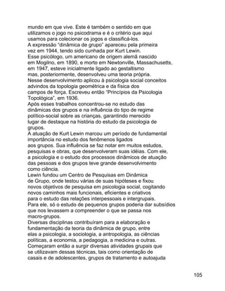 mundo em que vive. Este é também o sentido em que
utilizamos o jogo no psicodrama e é o critério que aqui
usamos para colecionar os jogos e classificá-los.
A expressão “dinâmica de grupo” apareceu pela primeira
vez em 1944, tendo sido cunhada por Kurt Lewin.
Esse psicólogo, um americano de origem alemã nascido
em Mogilno, em 1890, e morto em Newtonville, Massachusetts,
em 1947, esteve inicialmente ligado ao gestaltismo
mas, posteriormente, desenvolveu uma teoria própria.
Nesse desenvolvimento aplicou à psicologia social conceitos
advindos da topologia geométrica e da física dos
campos de força. Escreveu então “Princípios da Psicologia
Topológica”, em 1936.
Após esses trabalhos concentrou-se no estudo das
dinâmicas dos grupos e na influência do tipo de regime
político-social sobre as crianças, garantindo merecido
lugar de destaque na história do estudo da psicologia de
grupos.
A atuação de Kurt Lewin marcou um período de fundamental
importância no estudo dos fenômenos ligados
aos grupos. Sua influência se faz notar em muitos estudos,
pesquisas e obras, que desenvolveram suas idéias. Com ele,
a psicologia e o estudo dos processos dinâmicos de atuação
das pessoas e dos grupos teve grande desenvolvimento
como ciência.
Lewin fundou um Centro de Pesquisas em Dinâmica
de Grupo, onde testou várias de suas hipóteses e fixou
novos objetivos de pesquisa em psicologia social, cogitando
novos caminhos mais funcionais, eficientes e criativos
para o estudo das relações interpessoais e intergrupais.
Para ele, só o estudo de pequenos grupos poderia dar subsídios
que nos levassem a compreender o que se passa nos
macro-grupos.
Diversas disciplinas contribuíram para a elaboração e
fundamentação da teoria da dinâmica de grupo, entre
elas a psicologia, a sociologia, a antropologia, as ciências
políticas, a economia, a pedagogia, a medicina e outras.
Começaram então a surgir diversas atividades grupais que
se utilizavam dessas técnicas, tais como orientação de
casais e de adolescentes, grupos de tratamento e autoajuda
105

 