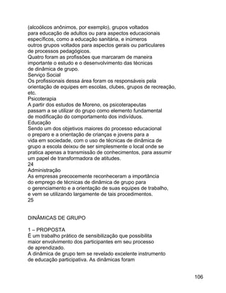 (alcoólicos anônimos, por exemplo), grupos voltados
para educação de adultos ou para aspectos educacionais
específicos, como a educação sanitária, e inúmeros
outros grupos voltados para aspectos gerais ou particulares
de processos pedagógicos.
Quatro foram as profissões que marcaram de maneira
importante o estudo e o desenvolvimento das técnicas
de dinâmica de grupo.
Serviço Social
Os profissionais dessa área foram os responsáveis pela
orientação de equipes em escolas, clubes, grupos de recreação,
etc.
Psicoterapia
A partir dos estudos de Moreno, os psicoterapeutas
passam a se utilizar do grupo como elemento fundamental
de modificação do comportamento dos indivíduos.
Educação
Sendo um dos objetivos maiores do processo educacional
o preparo e a orientação de crianças e jovens para a
vida em sociedade, com o uso de técnicas de dinâmica de
grupo a escola deixou de ser simplesmente o local onde se
pratica apenas a transmissão de conhecimentos, para assumir
um papel de transformadora de atitudes.
24
Administração
As empresas precocemente reconheceram a importância
do emprego de técnicas de dinâmica de grupo para
o gerenciamento e a orientação de suas equipes de trabalho,
e vem se utilizando largamente de tais procedimentos.
25
DINÂMICAS DE GRUPO
1 – PROPOSTA
É um trabalho prático de sensibilização que possibilita
maior envolvimento dos participantes em seu processo
de aprendizado.
A dinâmica de grupo tem se revelado excelente instrumento
de educação participativa. As dinâmicas foram
106

 