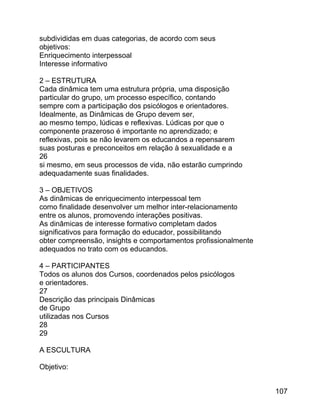 subdivididas em duas categorias, de acordo com seus
objetivos:
Enriquecimento interpessoal
Interesse informativo
2 – ESTRUTURA
Cada dinâmica tem uma estrutura própria, uma disposição
particular do grupo, um processo específico, contando
sempre com a participação dos psicólogos e orientadores.
Idealmente, as Dinâmicas de Grupo devem ser,
ao mesmo tempo, lúdicas e reflexivas. Lúdicas por que o
componente prazeroso é importante no aprendizado; e
reflexivas, pois se não levarem os educandos a repensarem
suas posturas e preconceitos em relação à sexualidade e a
26
si mesmo, em seus processos de vida, não estarão cumprindo
adequadamente suas finalidades.
3 – OBJETIVOS
As dinâmicas de enriquecimento interpessoal tem
como finalidade desenvolver um melhor inter-relacionamento
entre os alunos, promovendo interações positivas.
As dinâmicas de interesse formativo completam dados
significativos para formação do educador, possibilitando
obter compreensão, insights e comportamentos profissionalmente
adequados no trato com os educandos.
4 – PARTICIPANTES
Todos os alunos dos Cursos, coordenados pelos psicólogos
e orientadores.
27
Descrição das principais Dinâmicas
de Grupo
utilizadas nos Cursos
28
29
A ESCULTURA
Objetivo:
107

 