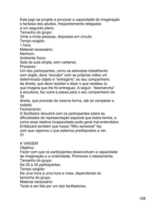 Este jogo se propõe a provocar a capacidade de imaginação
e fantasia dos adultos, freqüentemente relegados
a um segundo plano.
Tamanho do grupo:
Vinte a trinta pessoas, dispostas em círculo.
Tempo exigido:
1 hora.
Material necessário:
Nenhum.
Ambiente físico:
Sala de aula ampla, sem carteiras.
Processo:
Um dos participantes, como se estivesse trabalhando
com argila, deve “esculpir” com as próprias mãos um
determinado objeto e “entregá-lo” ao seu companheiro
da direita, que deve receber e dizer o que recebeu (o
que imagina que lhe foi entregue). A seguir, “desmancha”
a escultura, faz outra e passa para o seu companheiro da
30
direita, que procede da mesma forma, até se completar a
rodada.
Fechamento:
O facilitador discutirá com os participantes sobre as
dificuldades de representação espacial que todos temos, e
como essa relativa incapacidade pode geral mal entendidos.
Enfatizará também que nosso “filtro sensorial” faz
com que vejamos o que estamos predispostos a ver.
31
A VIAGEM
Objetivo:
Fazer com que os participantes desenvolvam a capacidade
de imaginação e a criatividade. Promover o relaxamento.
Tamanho do grupo:
De 25 a 35 participantes.
Tempo exigido:
De uma hora a uma hora e meia, dependendo do
tamanho do grupo.
Material necessário:
Texto a ser lido por um dos facilitadores.
108

 