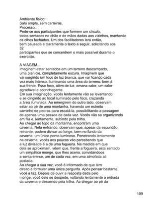 Ambiente físico:
Sala ampla, sem carteiras.
Processo:
Pede-se aos participantes que formem um círculo,
todos sentados no chão e de mãos dadas aos vizinhos, mantendo
os olhos fechados. Um dos facilitadores lerá então,
bem pausada e claramente o texto a seguir, solicitando aos
32
participantes que se concentrem o mais possível durante o
exercício.
A VIAGEM...
Imaginem estar sentados em um terreno descampado,
uma planície, completamente escura. Imaginem que
vai surgindo um foco de luz branca, que vai ficando cada
vez mais intenso, iluminando uma área do terreno, bem à
sua frente. Esse foco, além de luz, emana calor, um calor
agradável e aconchegante.
Em sua imaginação, vocês lentamente vão se levantando
e se dirigindo ao local iluminado pelo foco, cruzando
a área iluminada. Ao emergirem do outro lado, observam
estar ao pé de uma montanha, havendo um estreito
caminho de pedras para escalá-la, possibilitando a passagem
de apenas uma pessoa de cada vez. Vocês vão se organizando
em fila e, lentamente, subindo pela trilha.
Ao chegar ao topo da montanha, encontram uma
caverna. Nela entrando, observam que, apesar da escuridão
reinante, podem divisar ao longe, bem no fundo da
caverna, um único ponto luminoso. Penetrando lentamente
na caverna, vocês aos poucos vão percebendo que
a luz divisada é a de uma fogueira. Na medida em que
dela se aproximam, vêem que, frente a fogueira, esta sentado
um simpático monge, que lhes acena, convidandoos
a sentarem-se, um de cada vez, em uma almofada ali
postada.
Ao chegar a sua vez, você é informado de que tem
direito a formular uma única pergunta. Após pensar bastante,
você a faz. Depois de ouvir a resposta dada pelo
monge, você dele se despede, voltando lentamente a entrada
da caverna e descendo pela trilha. Ao chegar ao pé da
109

 