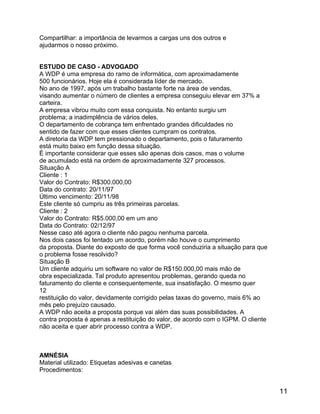 Compartilhar: a importância de levarmos a cargas uns dos outros e
ajudarmos o nosso próximo.
ESTUDO DE CASO - ADVOGADO
A WDP é uma empresa do ramo de informática, com aproximadamente
500 funcionários. Hoje ela é considerada líder de mercado.
No ano de 1997, após um trabalho bastante forte na área de vendas,
visando aumentar o número de clientes a empresa conseguiu elevar em 37% a
carteira.
A empresa vibrou muito com essa conquista. No entanto surgiu um
problema; a inadimplência de vários deles.
O departamento de cobrança tem enfrentado grandes dificuldades no
sentido de fazer com que esses clientes cumpram os contratos.
A diretoria da WDP tem pressionado o departamento, pois o faturamento
está muito baixo em função dessa situação.
É importante considerar que esses são apenas dois casos, mas o volume
de acumulado está na ordem de aproximadamente 327 processos.
Situação A
Cliente : 1
Valor do Contrato: R$300.000,00
Data do contrato: 20/11/97
Último vencimento: 20/11/98
Este cliente só cumpriu as três primeiras parcelas.
Cliente : 2
Valor do Contrato: R$5.000,00 em um ano
Data do Contrato: 02/12/97
Nesse caso até agora o cliente não pagou nenhuma parcela.
Nos dois casos foi tentado um acordo, porém não houve o cumprimento
da proposta. Diante do exposto de que forma você conduziria a situação para que
o problema fosse resolvido?
Situação B
Um cliente adquiriu um software no valor de R$150.000,00 mais mão de
obra especializada. Tal produto apresentou problemas, gerando queda no
faturamento do cliente e consequentemente, sua insatisfação. O mesmo quer
12
restituição do valor, devidamente corrigido pelas taxas do governo, mais 6% ao
mês pelo prejuízo causado.
A WDP não aceita a proposta porque vai além das suas possibilidades. A
contra proposta é apenas a restituição do valor, de acordo com o IGPM. O cliente
não aceita e quer abrir processo contra a WDP.

AMNÉSIA
Material utilizado: Etiquetas adesivas e canetas
Procedimentos:

11

 
