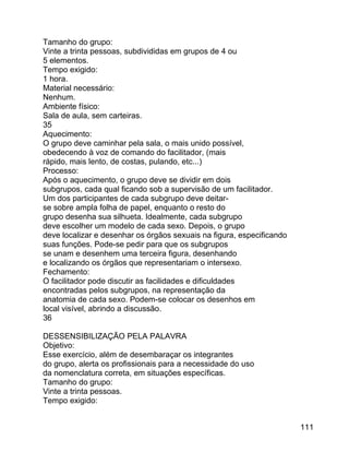 Tamanho do grupo:
Vinte a trinta pessoas, subdivididas em grupos de 4 ou
5 elementos.
Tempo exigido:
1 hora.
Material necessário:
Nenhum.
Ambiente físico:
Sala de aula, sem carteiras.
35
Aquecimento:
O grupo deve caminhar pela sala, o mais unido possível,
obedecendo à voz de comando do facilitador, (mais
rápido, mais lento, de costas, pulando, etc...)
Processo:
Após o aquecimento, o grupo deve se dividir em dois
subgrupos, cada qual ficando sob a supervisão de um facilitador.
Um dos participantes de cada subgrupo deve deitarse sobre ampla folha de papel, enquanto o resto do
grupo desenha sua silhueta. Idealmente, cada subgrupo
deve escolher um modelo de cada sexo. Depois, o grupo
deve localizar e desenhar os órgãos sexuais na figura, especificando
suas funções. Pode-se pedir para que os subgrupos
se unam e desenhem uma terceira figura, desenhando
e localizando os órgãos que representariam o intersexo.
Fechamento:
O facilitador pode discutir as facilidades e dificuldades
encontradas pelos subgrupos, na representação da
anatomia de cada sexo. Podem-se colocar os desenhos em
local visível, abrindo a discussão.
36
DESSENSIBILIZAÇÃO PELA PALAVRA
Objetivo:
Esse exercício, além de desembaraçar os integrantes
do grupo, alerta os profissionais para a necessidade do uso
da nomenclatura correta, em situações específicas.
Tamanho do grupo:
Vinte a trinta pessoas.
Tempo exigido:
111

 