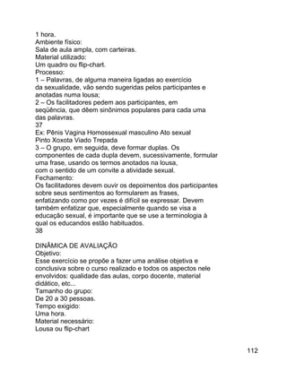 1 hora.
Ambiente físico:
Sala de aula ampla, com carteiras.
Material utilizado:
Um quadro ou flip-chart.
Processo:
1 – Palavras, de alguma maneira ligadas ao exercício
da sexualidade, vão sendo sugeridas pelos participantes e
anotadas numa lousa;
2 – Os facilitadores pedem aos participantes, em
seqüência, que dêem sinônimos populares para cada uma
das palavras.
37
Ex: Pênis Vagina Homossexual masculino Ato sexual
Pinto Xoxota Viado Trepada
3 – O grupo, em seguida, deve formar duplas. Os
componentes de cada dupla devem, sucessivamente, formular
uma frase, usando os termos anotados na lousa,
com o sentido de um convite a atividade sexual.
Fechamento:
Os facilitadores devem ouvir os depoimentos dos participantes
sobre seus sentimentos ao formularem as frases,
enfatizando como por vezes é difícil se expressar. Devem
também enfatizar que, especialmente quando se visa a
educação sexual, é importante que se use a terminologia à
qual os educandos estão habituados.
38
DINÂMICA DE AVALIAÇÃO
Objetivo:
Esse exercício se propõe a fazer uma análise objetiva e
conclusiva sobre o curso realizado e todos os aspectos nele
envolvidos: qualidade das aulas, corpo docente, material
didático, etc...
Tamanho do grupo:
De 20 a 30 pessoas.
Tempo exigido:
Uma hora.
Material necessário:
Lousa ou flip-chart
112

 
