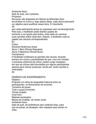 Ambiente físico:
Sala de aula, com carteiras.
Processo:
Na lousa, são dispostos em fileiras os diferentes itens
envolvidos no Curso e, logo abaixo deles, cada aluno escreverá
um adjetivo para qualificar esses itens. É importante
39
que cada participante possa se expressar sem constrangimento.
Para isso, o facilitador pode distribui papéis de
tamanho e cor iguais para todos, onde cada um escreve
suas opiniões sobre cada item. Depois, o facilitador cola os
papéis nas colunas correspondentes.
Ex:
Corpo
Docente Dinâmicas Aulas.
Aluno 1 Bom Ótimas Regulares
Aluno 2 Medíocre Ótimas Ruins.
Fechamento:
O facilitador enfatizará as opiniões dos alunos, levando
sempre em conta a possibilidade de que, uma vez iniciado
o processo dinâmico de crítica, podem surgir situações
em que as críticas são formuladas por alguns participantes
apenas para marcar presença, sendo por vezes injustas e
imotivadas.
40
DINÂMICA DE ENCERRAMENTO
Objetivo:
Propiciar um clima de despedida fraternal entre os
participantes, no fechamento do encontro.
Tamanho do grupo:
Todo o grupo envolvido.
Tempo exigido:
Uma hora
Material necessário:
Massa de modelar, de várias cores.
Ambiente físico:
Sala de aula, de preferência sem carteiras fixas, para
que se possa, se desejado, abrir espaços para sentar no
chão.
113

 