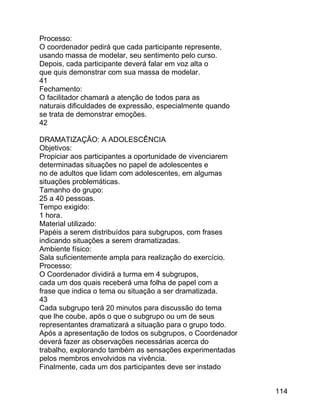 Processo:
O coordenador pedirá que cada participante represente,
usando massa de modelar, seu sentimento pelo curso.
Depois, cada participante deverá falar em voz alta o
que quis demonstrar com sua massa de modelar.
41
Fechamento:
O facilitador chamará a atenção de todos para as
naturais dificuldades de expressão, especialmente quando
se trata de demonstrar emoções.
42
DRAMATIZAÇÃO: A ADOLESCÊNCIA
Objetivos:
Propiciar aos participantes a oportunidade de vivenciarem
determinadas situações no papel de adolescentes e
no de adultos que lidam com adolescentes, em algumas
situações problemáticas.
Tamanho do grupo:
25 a 40 pessoas.
Tempo exigido:
1 hora.
Material utilizado:
Papéis a serem distribuídos para subgrupos, com frases
indicando situações a serem dramatizadas.
Ambiente físico:
Sala suficientemente ampla para realização do exercício.
Processo:
O Coordenador dividirá a turma em 4 subgrupos,
cada um dos quais receberá uma folha de papel com a
frase que indica o tema ou situação a ser dramatizada.
43
Cada subgrupo terá 20 minutos para discussão do tema
que lhe coube, após o que o subgrupo ou um de seus
representantes dramatizará a situação para o grupo todo.
Após a apresentação de todos os subgrupos, o Coordenador
deverá fazer as observações necessárias acerca do
trabalho, explorando também as sensações experimentadas
pelos membros envolvidos na vivência.
Finalmente, cada um dos participantes deve ser instado
114

 