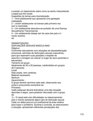 a prestar um depoimento sobre como se sentiu interpretando
o papel que lhe coube.
Sugestões de temas para dramatização:
1 – Uma adolescente que apresenta uma gestação
indesejada.
2 – Jovem adolescente vai transar pela primeira vez
com a namorada.
3 – Um adolescente descobre-se portador de uma Doença
Sexualmente Transmissível.
4 – Um adolescente deseja sair da casa dos pais e ir
morar sozinho.
44
DRAMATIZAÇÃO:
DISFUNÇÕES SEXUAIS MASCULINAS
Objetivo:
Confrontar educadores com situações de desestabilização
emocional, advindas de disfunções sexuais masculinas,
para que repensem suas posições a respeito do
assunto e consigam se colocar no lugar de seus pacientes e
educandos.
Tamanho do grupo:
Idealmente de 20 a 30 pessoas, subdivididas em grupos
de 5 pessoas.
Local:
Sala ampla, sem carteiras.
Material necessário:
Nenhum
Aquecimento:
O grupo deverá caminhar pela sala, observando seu
corpo e procurando concentrar-se.
Processo:
Cada subgrupo deverá dramatizar uma das situação
descritas a seguir, para posterior discussão com o grupo.
45
1) – O casal está com dificuldades no relacionamento,
pois o marido apresenta algum tipo de disfunção sexual.
Cada um deles procura um profissional da área médica
para expor o problema. Durante a consulta, ao descreverem
a situação, apresentam diferentes percepções dos
115

 