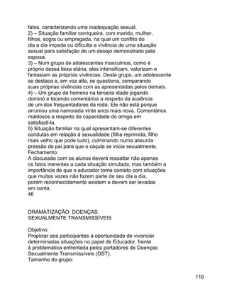 fatos, caracterizando uma inadequação sexual.
2) – Situação familiar corriqueira, com marido, mulher,
filhos, sogra ou empregada, na qual um conflito do
dia a dia impede ou dificulta a vivência de uma situação
sexual para satisfação de um desejo demonstrado pela
esposa.
3) – Num grupo de adolescentes masculinos, como é
próprio dessa faixa etária, eles intensificam, valorizam e
fantasiam as próprias vivências. Deste grupo, um adolescente
se destaca e, em voz alta, se questiona, comparando
suas próprias vivências com as apresentadas pelos demais.
4) – Um grupo de homens na terceira idade jogando
dominó e tecendo comentários a respeito da ausência
de um dos frequentadores da roda. Ele não está porque
arrumou uma namorada vinte anos mais nova. Comentários
maldosos a respeito da capacidade do amigo em
satisfazê-la.
5) Situação familiar na qual apresentam-se diferentes
condutas em relação à sexualidade (filha reprimida, filho
mais velho que pode tudo), culminando numa absurda
pressão do pai para que o caçula se inicie sexualmente.
Fechamento:
A discussão com os alunos deverá ressaltar não apenas
os fatos inerentes a cada situação simulada, mas também a
importância de que o educador tome contato com situações
que muitas vezes não fazem parte de seu dia a dia,
porém reconhecidamente existem e devem ser levadas
em conta.
46
DRAMATIZAÇÃO: DOENÇAS
SEXUALMENTE TRANSMISSÍVEIS
Objetivo:
Propiciar aos participantes a oportunidade de vivenciar
determinadas situações no papel de Educador, frente
à problemática enfrentada pelos portadores de Doenças
Sexualmente Transmissíveis (DST).
Tamanho do grupo:
116

 