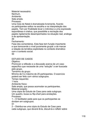 Material necessário:
Nenhum.
Ambiente:
Sala ampla.
Processo:
Uma Ceia de Natal é dramatizada livremente, ficando
os participantes soltos na escolha e na interpretação dos
papéis. Tem por finalidade levar o indivíduo a uma expressão
espontânea e criativa, que possibilite a recriação dos
papéis rigidamente desempenhados na situação real, análoga
à da apresentação.
49
Fechamento:
Fase dos comentários. Esta fase tem função importante
e que transcende o nível puramente grupal: a de marcar
a relação da temática explicitada no contexto dramático
com o contexto social.
50
ESTUDO DE CASOS
Objetivo:
Promover a reflexão e a discussão acerca de um caso
específico que necessite de uma “solução” a ser buscada
pelo grupo.
Tamanho do grupo:
Mínimo de 5 e máximo de 25 participantes. O exercício
poderá ser feito com vários subgrupos.
Tempo requerido:
1 hora.
Ambiente físico:
Sala ampla, que possa acomodar os participantes.
Material exigido:
Uma cópia do Estudo de Caso para cada subgrupo.
Um quadro, lousa ou flip-chart para anotações.
Processo:
1 – O facilitador pede para que os participantes se
dividam em subgrupos.
51
2 – Distribui-se uma cópia do Estudo de Caso para
cada subgrupo, que deverá lê-la, discuti-la e refletir sobre
118

 