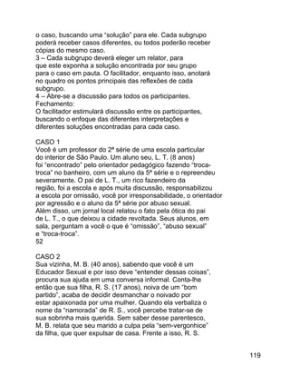 o caso, buscando uma “solução” para ele. Cada subgrupo
poderá receber casos diferentes, ou todos poderão receber
cópias do mesmo caso.
3 – Cada subgrupo deverá eleger um relator, para
que este exponha a solução encontrada por seu grupo
para o caso em pauta. O facilitador, enquanto isso, anotará
no quadro os pontos principais das reflexões de cada
subgrupo.
4 – Abre-se a discussão para todos os participantes.
Fechamento:
O facilitador estimulará discussão entre os participantes,
buscando o enfoque das diferentes interpretações e
diferentes soluções encontradas para cada caso.
CASO 1
Você é um professor do 2ª série de uma escola particular
do interior de São Paulo. Um aluno seu, L. T. (8 anos)
foi “encontrado” pelo orientador pedagógico fazendo “trocatroca” no banheiro, com um aluno da 5ª série e o repreendeu
severamente. O pai de L. T., um rico fazendeiro da
região, foi a escola e após muita discussão, responsabilizou
a escola por omissão, você por irresponsabilidade, o orientador
por agressão e o aluno da 5ª série por abuso sexual.
Além disso, um jornal local relatou o fato pela ótica do pai
de L. T., o que deixou a cidade revoltada. Seus alunos, em
sala, perguntam a você o que é “omissão”, “abuso sexual”
e “troca-troca”.
52
CASO 2
Sua vizinha, M. B. (40 anos), sabendo que você é um
Educador Sexual e por isso deve “entender dessas coisas”,
procura sua ajuda em uma conversa informal. Conta-lhe
então que sua filha, R. S. (17 anos), noiva de um “bom
partido”, acaba de decidir desmanchar o noivado por
estar apaixonada por uma mulher. Quando ela verbaliza o
nome da “namorada” de R. S., você percebe tratar-se de
sua sobrinha mais querida. Sem saber desse parentesco,
M. B. relata que seu marido a culpa pela “sem-vergonhice”
da filha, que quer expulsar de casa. Frente a isso, R. S.
119

 