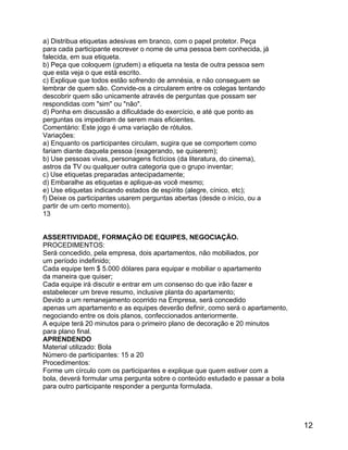 a) Distribua etiquetas adesivas em branco, com o papel protetor. Peça
para cada participante escrever o nome de uma pessoa bem conhecida, já
falecida, em sua etiqueta.
b) Peça que coloquem (grudem) a etiqueta na testa de outra pessoa sem
que esta veja o que está escrito.
c) Explique que todos estão sofrendo de amnésia, e não conseguem se
lembrar de quem são. Convide-os a circularem entre os colegas tentando
descobrir quem são unicamente através de perguntas que possam ser
respondidas com "sim" ou "não".
d) Ponha em discussão a dificuldade do exercício, e até que ponto as
perguntas os impediram de serem mais eficientes.
Comentário: Este jogo é uma variação de rótulos.
Variações:
a) Enquanto os participantes circulam, sugira que se comportem como
fariam diante daquela pessoa (exagerando, se quiserem);
b) Use pessoas vivas, personagens fictícios (da literatura, do cinema),
astros da TV ou qualquer outra categoria que o grupo inventar;
c) Use etiquetas preparadas antecipadamente;
d) Embaralhe as etiquetas e aplique-as você mesmo;
e) Use etiquetas indicando estados de espírito (alegre, cínico, etc);
f) Deixe os participantes usarem perguntas abertas (desde o início, ou a
partir de um certo momento).
13
ASSERTIVIDADE, FORMAÇÃO DE EQUIPES, NEGOCIAÇÃO.
PROCEDIMENTOS:
Será concedido, pela empresa, dois apartamentos, não mobiliados, por
um período indefinido;
Cada equipe tem $ 5.000 dólares para equipar e mobiliar o apartamento
da maneira que quiser;
Cada equipe irá discutir e entrar em um consenso do que irão fazer e
estabelecer um breve resumo, inclusive planta do apartamento;
Devido a um remanejamento ocorrido na Empresa, será concedido
apenas um apartamento e as equipes deverão definir, como será o apartamento,
negociando entre os dois planos, confeccionados anteriormente.
A equipe terá 20 minutos para o primeiro plano de decoração e 20 minutos
para plano final.
APRENDENDO
Material utilizado: Bola
Número de participantes: 15 a 20
Procedimentos:
Forme um círculo com os participantes e explique que quem estiver com a
bola, deverá formular uma pergunta sobre o conteúdo estudado e passar a bola
para outro participante responder a pergunta formulada.

12

 