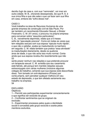 decidiu fugir de casa e, com sua “namorada”, vai viver em
outra cidade. M. B., chorando desesperada, diz que R. S. é
sua única filha e que não sabe o que vai fazer sem sua filha
em casa, embora ela “sofra desse mal”.
CASO 3
Você trabalha na área de Recursos Humanos de uma
grande empresa de construção civil de São Paulo. Por
ser também um reconhecido Educador Sexual, o Diretor
Financeiro, C. M. (41 anos), o procurou na própria empresa
para conversar sobre “assuntos particulares”.
C. B., visivelmente deprimido, relata que a 6 meses
sofre de “ejaculação precoce”. Como em todas as vezes que
tem relações sexuais com sua esposa “ejacula muito rápido”,
o que não o satisfaz, acaba se masturbando no banheiro
em seguida. C. M. relata também que pratica “essa atividade”
(a masturbação) diariamente, desde os quatorze
anos de idade, e que não acha isso muito normal. Conta
ainda que sua esposa revelou-lhe recentemente que não
53
sente prazer nenhum nas relações e que pretende procurar
um terapeuta sexual. C. M. acredita que seu casamento
está falindo, até porque tem mantido relações sexuais
extraconjugais com várias mulheres (inclusive algumas
colegas de trabalho), achando que sua esposa está desconfiada
disso. Tem tomado um anti-depressivo (Prozac) por
conta própria, sem perceber qualquer melhora em seu
estado de depressão, o que tem afetado seriamente seu
trabalho na empresa.
54
EXCLUSÃO
Objetivos:
1 – Permitir aos participantes experimentar conscientemente
o que significa ser excluído do grupo.
2 – Confrontar sentimentos que se originam da
exclusão.
3 – Experimentar processos pelos quais a identidade
social é concedida pelo grupo excluído e aceita pelos
membros excluídos.
120

 