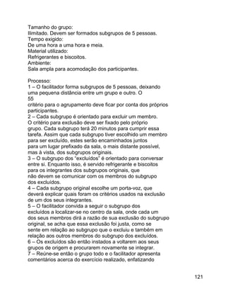 Tamanho do grupo:
Ilimitado. Devem ser formados subgrupos de 5 pessoas.
Tempo exigido:
De uma hora a uma hora e meia.
Material utilizado:
Refrigerantes e biscoitos.
Ambiente:
Sala ampla para acomodação dos participantes.
Processo:
1 – O facilitador forma subgrupos de 5 pessoas, deixando
uma pequena distância entre um grupo e outro. O
55
critério para o agrupamento deve ficar por conta dos próprios
participantes.
2 – Cada subgrupo é orientado para excluir um membro.
O critério para exclusão deve ser fixado pelo próprio
grupo. Cada subgrupo terá 20 minutos para cumprir essa
tarefa. Assim que cada subgrupo tiver escolhido um membro
para ser excluído, estes serão encaminhados juntos
para um lugar prefixado da sala, o mais distante possível,
mas à vista, dos subgrupos originais.
3 – O subgrupo dos “excluídos” é orientado para conversar
entre si. Enquanto isso, é servido refrigerante e biscoitos
para os integrantes dos subgrupos originais, que
não devem se comunicar com os membros do subgrupo
dos excluídos.
4 – Cada subgrupo original escolhe um porta-voz, que
deverá explicar quais foram os critérios usados na exclusão
de um dos seus integrantes.
5 – O facilitador convida a seguir o subgrupo dos
excluídos a localizar-se no centro da sala, onde cada um
dos seus membros dirá a razão de sua exclusão do subgrupo
original, se acha que essa exclusão foi justa, como se
sente em relação ao subgrupo que o excluiu e também em
relação aos outros membros do subgrupo dos excluídos.
6 – Os excluídos são então instados a voltarem aos seus
grupos de origem e procurarem novamente se integrar.
7 – Reúne-se então o grupo todo e o facilitador apresenta
comentários acerca do exercício realizado, enfatizando
121

 