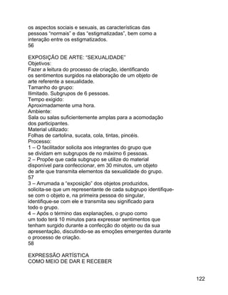 os aspectos sociais e sexuais, as características das
pessoas “normais” e das “estigmatizadas”, bem como a
interação entre os estigmatizados.
56
EXPOSIÇÃO DE ARTE: “SEXUALIDADE”
Objetivos:
Fazer a leitura do processo de criação, identificando
os sentimentos surgidos na elaboração de um objeto de
arte referente a sexualidade.
Tamanho do grupo:
Ilimitado. Subgrupos de 6 pessoas.
Tempo exigido:
Aproximadamente uma hora.
Ambiente:
Sala ou salas suficientemente amplas para a acomodação
dos participantes.
Material utilizado:
Folhas de cartolina, sucata, cola, tintas, pincéis.
Processo:
1 – O facilitador solicita aos integrantes do grupo que
se dividam em subgrupos de no máximo 6 pessoas.
2 – Propõe que cada subgrupo se utilize do material
disponível para confeccionar, em 30 minutos, um objeto
de arte que transmita elementos da sexualidade do grupo.
57
3 – Arrumada a “exposição” dos objetos produzidos,
solicita-se que um representante de cada subgrupo identifiquese com o objeto e, na primeira pessoa do singular,
identifique-se com ele e transmita seu significado para
todo o grupo.
4 – Após o término das explanações, o grupo como
um todo terá 10 minutos para expressar sentimentos que
tenham surgido durante a confecção do objeto ou da sua
apresentação, discutindo-se as emoções emergentes durante
o processo de criação.
58
EXPRESSÃO ARTÍSTICA
COMO MEIO DE DAR E RECEBER
122

 